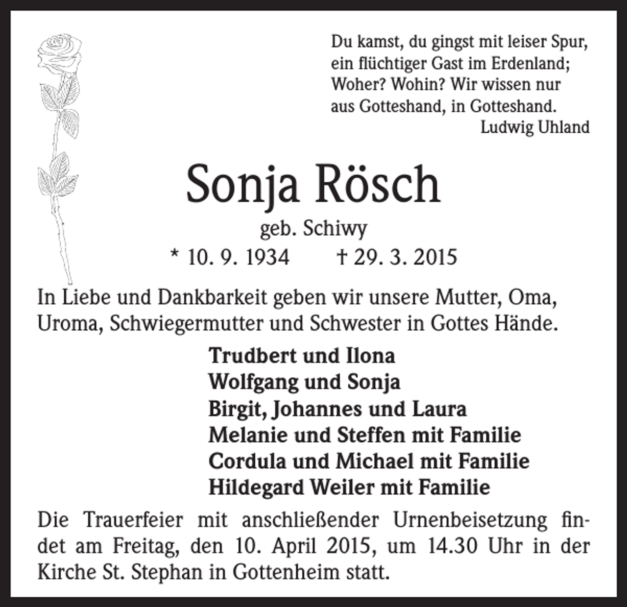 <p>Du kamst, du gingst mit leiser Spur,<br />ein flüchtiger Gast im Erdenland;<br />Woher? Wohin? Wir wissen nur<br />aus Gotteshand, in Gotteshand.<br />Ludwig Uhland</p><p>Sonja Rösch</p><p>geb. Schiwy<br />* 10. 9. 1934 † 29. 3. 2015<br />In Liebe und Dankbarkeit geben wir unsere Mutter, Oma,<br />Uroma, Schwiegermutter und Schwester in Gottes Hände.</p><p>Trudbert und Ilona<br />Wolfgang und Sonja<br />Birgit, Johannes und Laura<br />Melanie und Steffen mit Familie<br />Cordula und Michael mit Familie<br />Hildegard Weiler mit Familie<br />Die Trauerfeier mit anschließender Urnenbeisetzung findet am Freitag, den 10. April 2015, um 14.30 Uhr in der<br />Kirche St. Stephan in Gottenheim statt.</p>