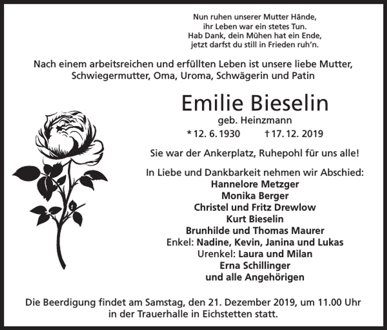 <p>Nun ruhen unserer Mutter Hände,<br />ihr Leben war ein stetes Tun.<br />Hab Dank, dein Mühen hat ein Ende,<br />jetzt darfst du still in Frieden ruh’n.</p><p>Nach einem arbeitsreichen und erfüllten Leben ist unsere liebe Mutter,<br />Schwiegermutter, Oma, Uroma, Schwägerin und Patin</p><p>Emilie Bieselin<br />geb. Heinzmann<br />* 12. 6. 1930<br />† 17. 12. 2019</p><p>Sie war der Ankerplatz, Ruhepohl für uns alle!<br />In Liebe und Dankbarkeit nehmen wir Abschied:<br />Hannelore Metzger<br />Monika Berger<br />Christel und Fritz Drewlow<br />Kurt Bieselin<br />Brunhilde und Thomas Maurer<br />Enkel: Nadine, Kevin, Janina und Lukas<br />Urenkel: Laura und Milan<br />Erna Schillinger<br />und alle Angehörigen<br />Die Beerdigung findet am Samstag, den 21. Dezember 2019, um 11.00 Uhr<br />in der Trauerhalle in Eichstetten statt.</p>