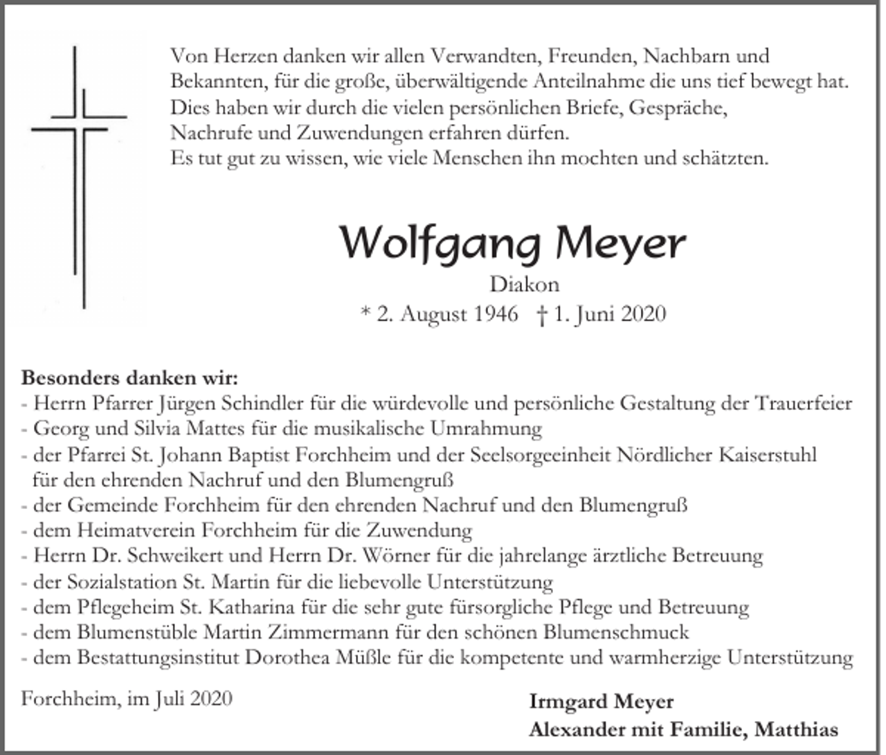 <p>Von Herzen danken wir allen Verwandten, Freunden, Nachbarn und<br />Bekannten, für die große, überwältigende Anteilnahme die uns tief bewegt hat.<br />Dies haben wir durch die vielen persönlichen Briefe, Gespräche,<br />Nachrufe und Zuwendungen erfahren dürfen.<br />Es tut gut zu wissen, wie viele Menschen ihn mochten und schätzten.</p><p>Wolfgang Meyer<br />Diakon<br />* 2. August 1946 † 1. Juni 2020<br />Besonders danken wir:<br />- Herrn Pfarrer Jürgen Schindler für die würdevolle und persönliche Gestaltung der Trauerfeier<br />- Georg und Silvia Mattes für die musikalische Umrahmung<br />- der Pfarrei St. Johann Baptist Forchheim und der Seelsorgeeinheit Nördlicher Kaiserstuhl<br />für den ehrenden Nachruf und den Blumengruß<br />- der Gemeinde Forchheim für den ehrenden Nachruf und den Blumengruß<br />- dem Heimatverein Forchheim für die Zuwendung<br />- Herrn Dr. Schweikert und Herrn Dr. Wörner für die jahrelange ärztliche Betreuung<br />- der Sozialstation St. Martin für die liebevolle Unterstützung<br />- dem Pflegeheim St. Katharina für die sehr gute fürsorgliche Pflege und Betreuung<br />- dem Blumenstüble Martin Zimmermann für den schönen Blumenschmuck<br />- dem Bestattungsinstitut Dorothea Müßle für die kompetente und warmherzige Unterstützung<br />Forchheim, im Juli 2020</p><p>Irmgard Meyer<br />Alexander mit Familie, Matthias</p>