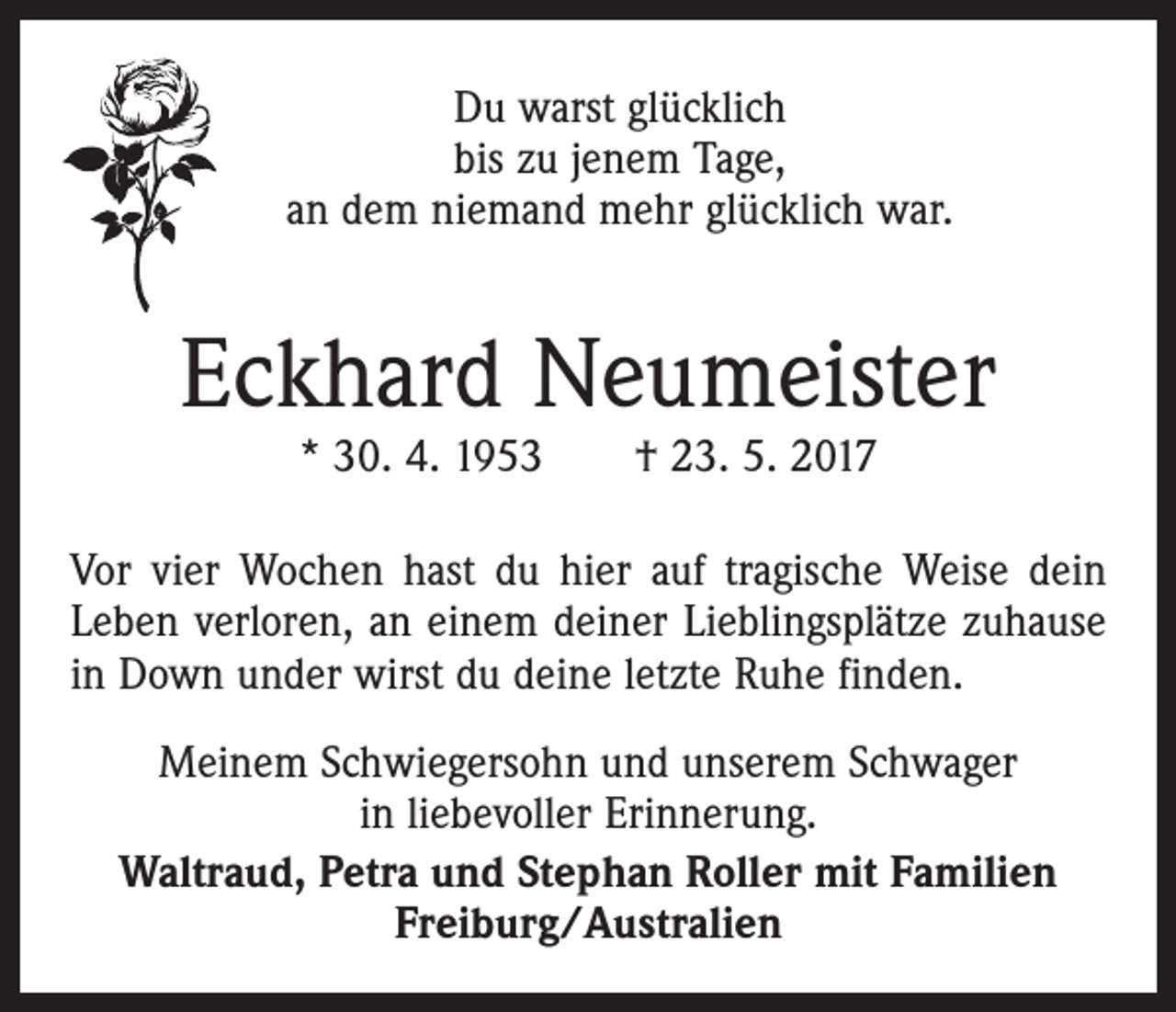 <p>Du warst glücklich<br />bis zu jenem Tage,<br />an dem niemand mehr glücklich war.</p><p>Eckhard Neumeister<br />* 30. 4. 1953 † 23. 5. 2017</p><p>Vor vier Wochen hast du hier auf tragische Weise dein<br />Leben verloren, an einem deiner Lieblingsplätze zuhause<br />in Down under wirst du deine letzte Ruhe finden.<br />Meinem Schwiegersohn und unserem Schwager<br />in liebevoller Erinnerung.<br />Waltraud, Petra und Stephan Roller mit Familien<br />Freiburg/Australien</p>