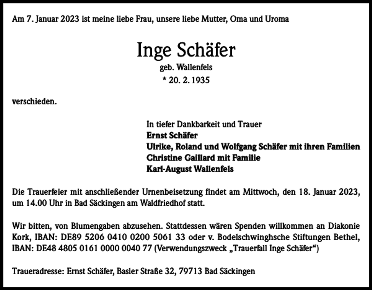 <p>Am 7. Januar 2023 ist meine liebe Frau, unsere liebe Mutter, Oma und Uroma</p><p>Inge Schäfer<br />geb. Wallenfels<br />* 20. 2. 1935<br />verschieden.<br />In tiefer Dankbarkeit und Trauer<br />Ernst Schäfer<br />Ulrike, Roland und Wolfgang Schäfer mit ihren Familien<br />Christine Gaillard mit Familie<br />Karl-August Wallenfels<br />Die Trauerfeier mit anschließender Urnenbeisetzung findet am Mittwoch, den 18. Januar 2023,<br />um 14.00 Uhr in Bad Säckingen am Waldfriedhof statt.<br />Wir bitten, von Blumengaben abzusehen. Stattdessen wären Spenden willkommen an Diakonie<br />Kork, IBAN: DE89 5206 041200 5061 33 oder v. Bodelschwinghsche Stiftungen Bethel,<br />IBAN: DE05 0161 0040 77 (Verwendungszweck „Trauerfall Inge Schäfer“)<br />Traueradresse: Ernst Schäfer, Basler Straße 32, 79713 Bad Säckingen</p>