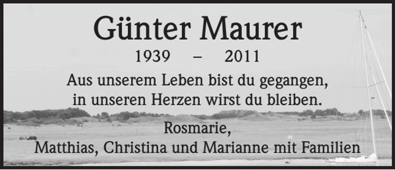 <p>Günter Maurer</p><p>1939 – 2011<br />Aus unserem Leben bist du gegangen,<br />in unseren Herzen wirst du bleiben.<br />Rosmarie,<br />Matthias, Christina und Marianne mit Familien</p>