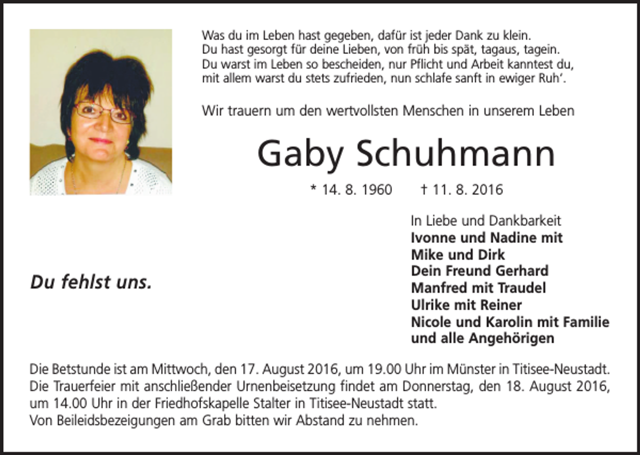 <p>Was du im Leben hast gegeben, dafür ist jeder Dank zu klein.<br />Du hast gesorgt für deine Lieben, von früh bis spät, tagaus, tagein.<br />Du warst im Leben so bescheiden, nur Pflicht und Arbeit kanntest du,<br />mit allem warst du stets zufrieden, nun schlafe sanft in ewiger Ruh‘.</p><p>Wir trauern um den wertvollsten Menschen in unserem Leben</p><p>Gaby Schuhmann<br />* 14. 8. 1960 † 11. 8. 2016</p><p>Du fehlst uns.</p><p>In Liebe und Dankbarkeit<br />Ivonne und Nadine mit<br />Mike und Dirk<br />Dein Freund Gerhard<br />Manfred mit Traudel<br />Ulrike mit Reiner<br />Nicole und Karolin mit Familie<br />und alle Angehörigen</p><p>Die Betstunde ist am Mittwoch, den 17. August 2016, um 19.00 Uhr im Münster in Titisee-Neustadt.<br />Die Trauerfeier mit anschließender Urnenbeisetzung findet am Donnerstag, den 18. August 2016,<br />um 14.00 Uhr in der Friedhofskapelle Stalter in Titisee-Neustadt statt.<br />Von Beileidsbezeigungen am Grab bitten wir Abstand zu nehmen.</p>