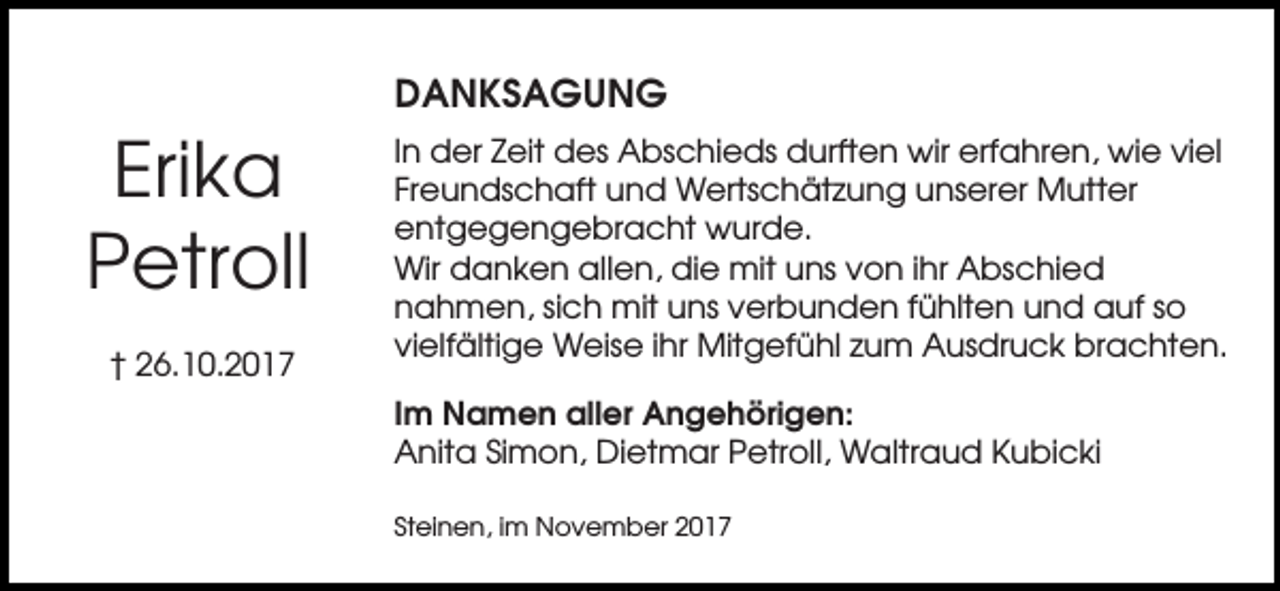 <p>DANKSAGUNG</p><p>Erika<br />Petroll<br />† 26.10.2017</p><p>In der Zeit des Abschieds durften wir erfahren, wie viel<br />Freundschaft und Wertschätzung unserer Mutter<br />entgegengebracht wurde.<br />Wir danken allen, die mit uns von ihr Abschied<br />nahmen, sich mit uns verbunden fühlten und auf so<br />vielfältige Weise ihr Mitgefühl zum Ausdruck brachten.<br />Im Namen aller Angehörigen:<br />Anita Simon, Dietmar Petroll, Waltraud Kubicki<br />Steinen, im November 2017</p>