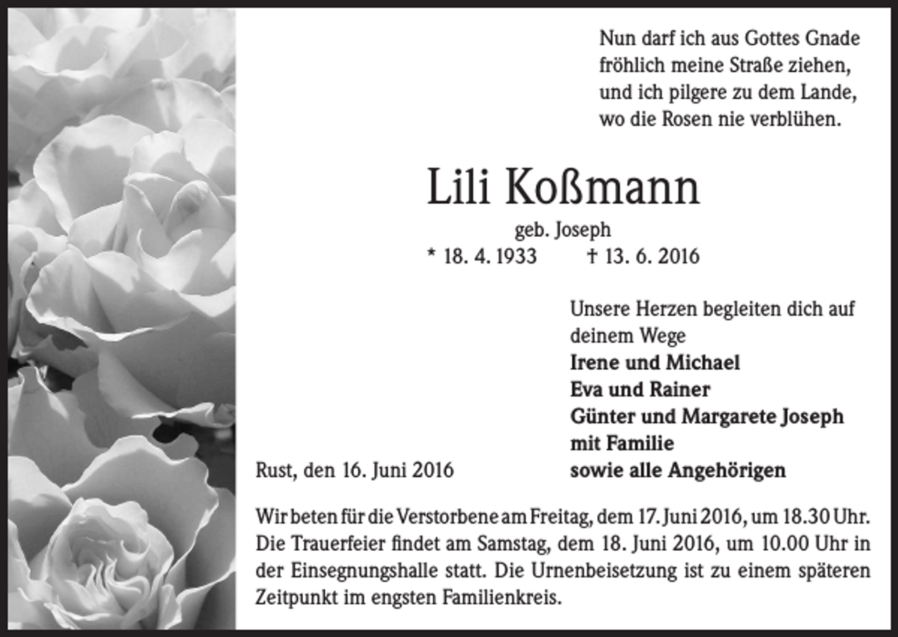 <p>Nun darf ich aus Gottes Gnade<br />fröhlich meine Straße ziehen,<br />und ich pilgere zu dem Lande,<br />wo die Rosen nie verblühen.</p><p>Lili Koßmann<br />geb. Joseph<br />* 18. 4. 1933<br />† 13. 6. 2016</p><p>Rust, den 16. Juni 2016</p><p>Unsere Herzen begleiten dich auf<br />deinem Wege<br />Irene und Michael<br />Eva und Rainer<br />Günter und Margarete Joseph<br />mit Familie<br />sowie alle Angehörigen</p><p>Wir beten für die Verstorbene am Freitag, dem 17. Juni 2016, um 18.30 Uhr.<br />Die Trauerfeier findet am Samstag, dem 18. Juni 2016, um 10.00 Uhr in<br />der Einsegnungshalle statt. Die Urnenbeisetzung ist zu einem späteren<br />Zeitpunkt im engsten Familienkreis.</p>