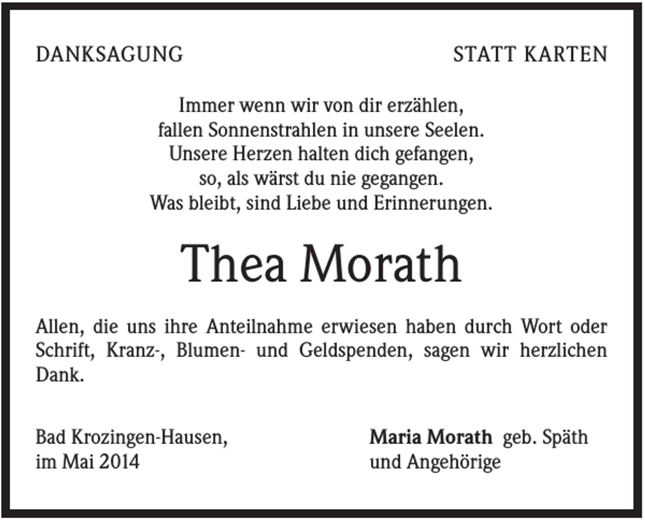 <p>DANKSAGUNG</p><p>STATT KARTEN</p><p>Immer wenn wir von dir erzählen,<br />fallen Sonnenstrahlen in unsere Seelen.<br />Unsere Herzen halten dich gefangen,<br />so, als wärst du nie gegangen.<br />Was bleibt, sind Liebe und Erinnerungen.</p><p>Thea Morath<br />Allen, die uns ihre Anteilnahme erwiesen haben durch Wort oder<br />Schrift, Kranz-, Blumen- und Geldspenden, sagen wir herzlichen<br />Dank.<br />Bad Krozingen-Hausen,<br />im Mai 2014</p><p>Maria Morath geb. Späth<br />und Angehörige</p>