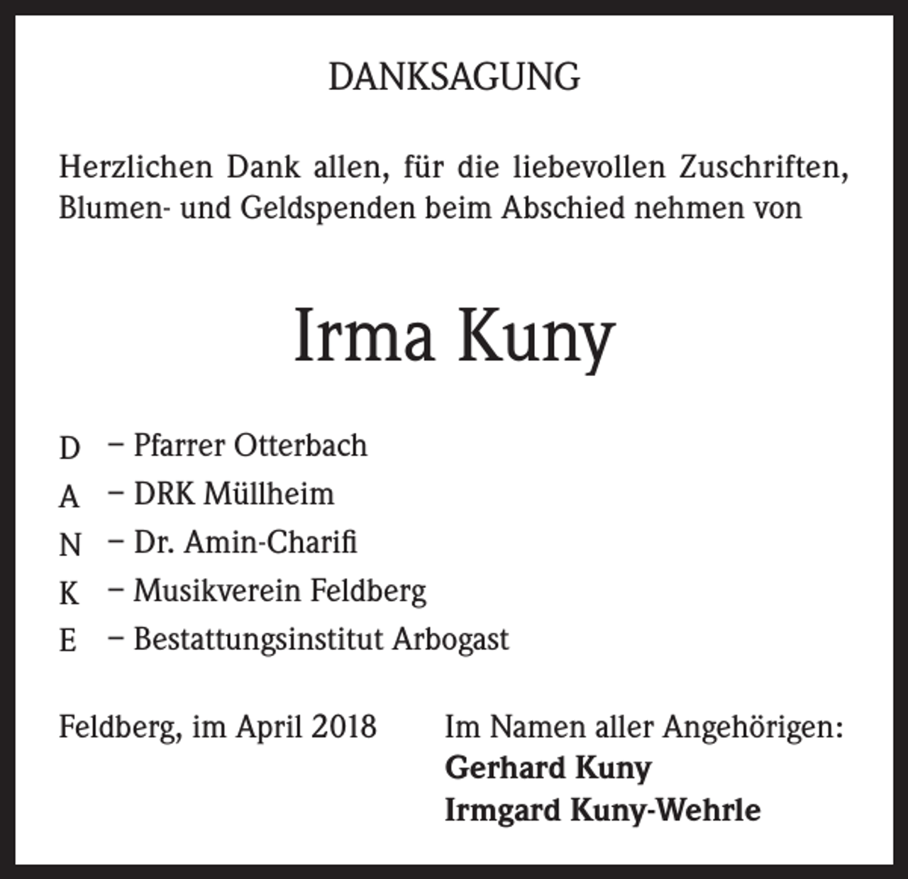 <p>DANKSAGUNG<br />Herzlichen Dank allen, für die liebevollen Zuschriften,<br />Blumen- und Geldspenden beim Abschied nehmen von</p><p>Irma Kuny<br />D<br />A<br />N<br />K<br />E</p><p>– Pfarrer Otterbach<br />– DRK Müllheim<br />– Dr. Amin-Charifi<br />– Musikverein Feldberg<br />– Bestattungsinstitut Arbogast</p><p>Feldberg, im April 2018 Im Namen aller Angehörigen:<br />Gerhard Kuny<br />Irmgard Kuny-Wehrle</p>