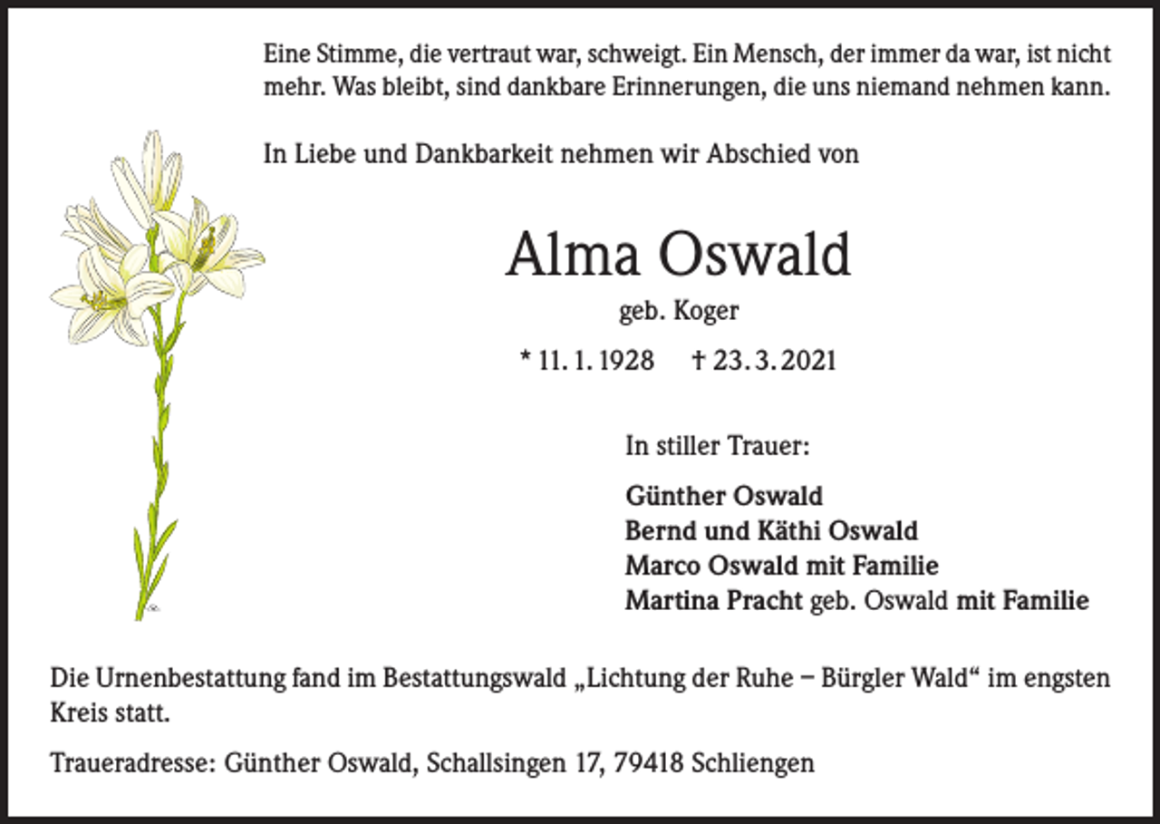 <p>Eine Stimme, die vertraut war, schweigt. Ein Mensch, der immer da war, ist nicht<br />mehr. Was bleibt, sind dankbare Erinnerungen, die uns niemand nehmen kann.</p><p>In Liebe und Dankbarkeit nehmen wir Abschied von</p><p>Alma Oswald<br />geb. Koger<br />* 11. 1. 1928</p><p>† 23. 3. 2021</p><p>In stiller Trauer:<br />Günther Oswald<br />Bernd und Käthi Oswald<br />Marco Oswald mit Familie<br />Martina Pracht geb. Oswald mit Familie<br />Die Urnenbestattung fand im Bestattungswald „Lichtung der Ruhe – Bürgler Wald“ im engsten<br />Kreis statt.<br />Traueradresse: Günther Oswald, Schallsingen 17, 79418 Schliengen</p>