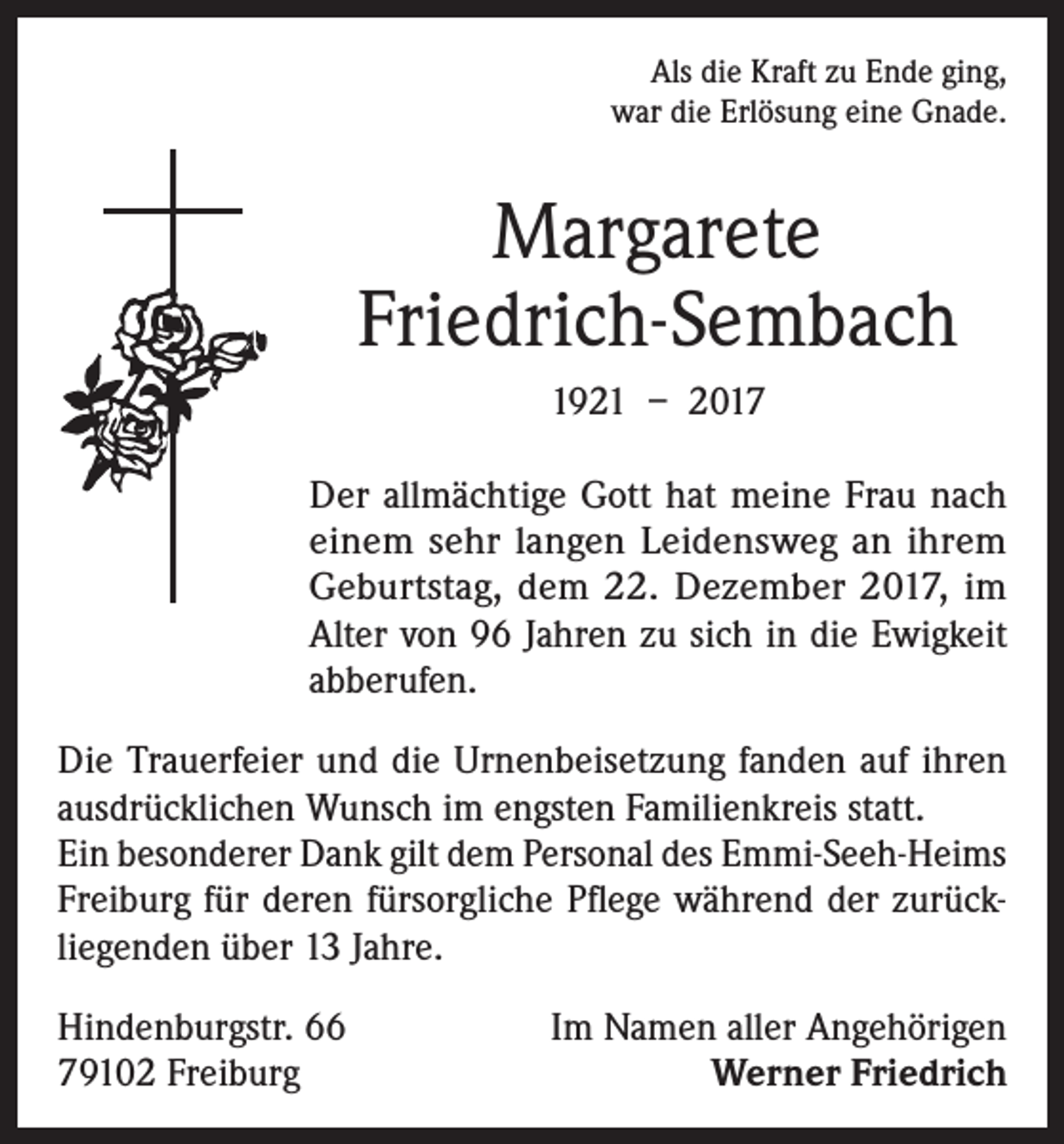 <p>Als die Kraft zu Ende ging,<br />war die Erlösung eine Gnade.</p><p>Margarete<br />Friedrich-Sembach<br />1921 – 2017<br />Der allmächtige Gott hat meine Frau nach<br />einem sehr langen Leidensweg an ihrem<br />Geburtstag, dem 22. Dezember 2017, im<br />Alter von 96 Jahren zu sich in die Ewigkeit<br />abberufen.<br />Die Trauerfeier und die Urnenbeisetzung fanden auf ihren<br />ausdrücklichen Wunsch im engsten Familienkreis statt.<br />Ein besonderer Dank gilt dem Personal des Emmi-Seeh-Heims<br />Freiburg für deren fürsorgliche Pflege während der zurückliegenden über 13 Jahre.<br />Hindenburgstr. 66<br />79102 Freiburg</p><p>Im Namen aller Angehörigen<br />Werner Friedrich</p>
