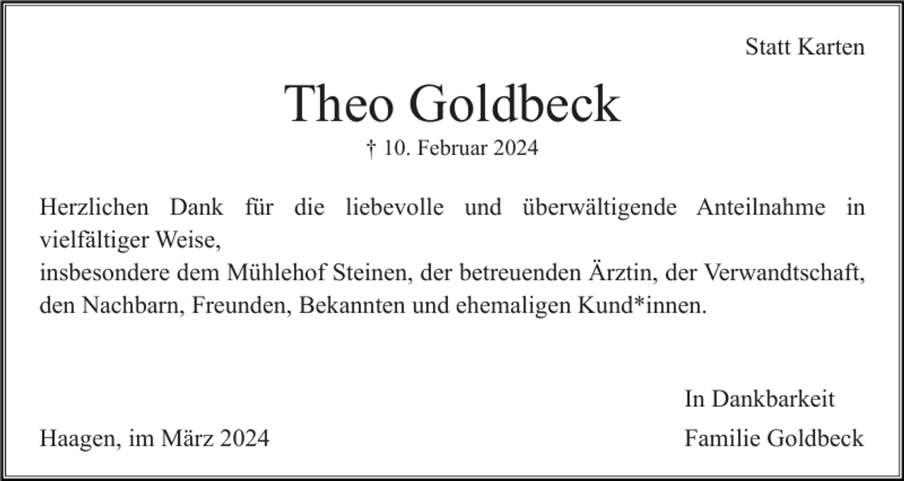 <p>Statt Karten</p><p>Theo Goldbeck<br />† 10. Februar 2024</p><p>Herzlichen Dank für die liebevolle und überwältigende Anteilnahme in<br />vielfältiger Weise,<br />insbesondere dem Mühlehof Steinen, der betreuenden Ärztin, der Verwandtschaft,<br />den Nachbarn, Freunden, Bekannten und ehemaligen Kund*innen.</p><p>In Dankbarkeit<br />Haagen, im März 2024</p><p>Familie Goldbeck</p>