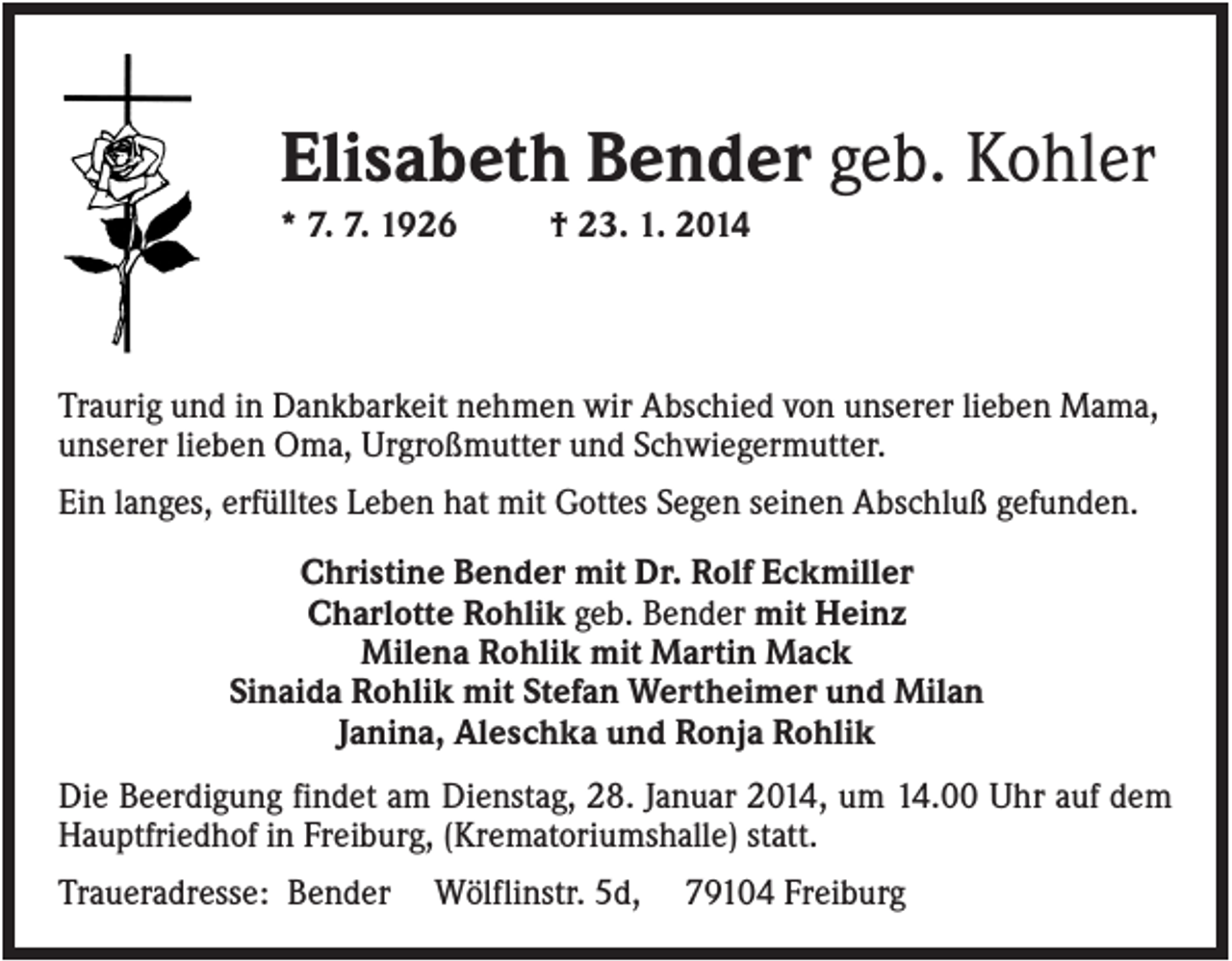 <p>Elisabeth Bender geb. Kohler<br />* 7. 7. 1926</p><p>† 23. 1. 2014</p><p>Traurig und in Dankbarkeit nehmen wir Abschied von unserer lieben Mama,<br />unserer lieben Oma, Urgroßmutter und Schwiegermutter.<br />Ein langes, erfülltes Leben hat mit Gottes Segen seinen Abschluß gefunden.<br />Christine Bender mit Dr. Rolf Eckmiller<br />Charlotte Rohlik geb. Bender mit Heinz<br />Milena Rohlik mit Martin Mack<br />Sinaida Rohlik mit Stefan Wertheimer und Milan<br />Janina, Aleschka und Ronja Rohlik<br />Die Beerdigung findet am Dienstag, 28. Januar 2014, um 14.00 Uhr auf dem<br />Hauptfriedhof in Freiburg, (Krematoriumshalle) statt.<br />Traueradresse: Bender</p><p>Wölflinstr. 5d,</p><p>79104 Freiburg</p>
