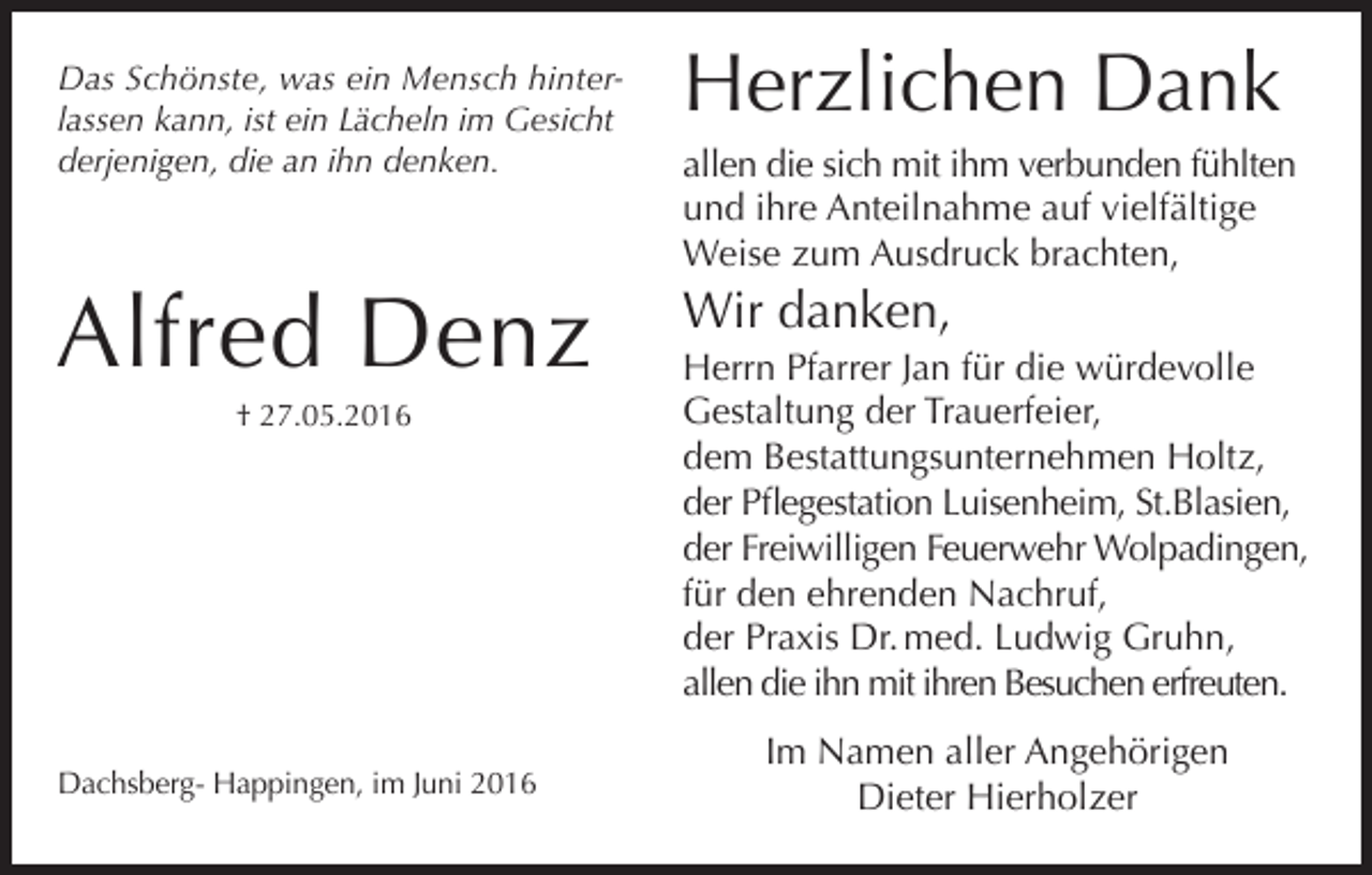 <p>Das Schönste, was ein Mensch hinterlassen kann, ist ein Lächeln im Gesicht<br />derjenigen, die an ihn denken.</p><p>Herzlichen Dank</p><p>Alfred Denz</p><p>Wir danken,</p><p>† 27.05.2016</p><p>Dachsberg- Happingen, im Juni 2016</p><p>allen die sich mit ihm verbunden fühlten<br />und ihre Anteilnahme auf vielfältige<br />Weise zum Ausdruck brachten,<br />Herrn Pfarrer Jan für die würdevolle<br />Gestaltung der Trauerfeier,<br />dem Bestattungsunternehmen Holtz,<br />der Pflegestation Luisenheim, St.Blasien,<br />der Freiwilligen Feuerwehr Wolpadingen,<br />für den ehrenden Nachruf,<br />der Praxis Dr. med. Ludwig Gruhn,<br />allen die ihn mit ihren Besuchen erfreuten.<br />Im Namen aller Angehörigen<br />Dieter Hierholzer</p>