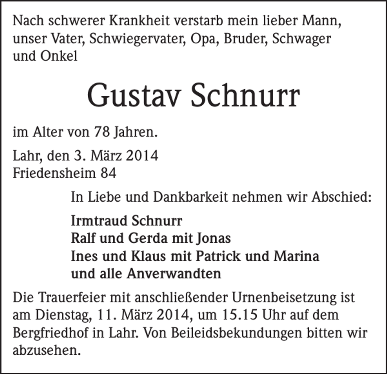<p>Nach schwerer Krankheit verstarb mein lieber Mann,<br />unser Vater, Schwiegervater, Opa, Bruder, Schwager<br />und Onkel</p><p>Gustav Schnurr<br />im Alter von 78 Jahren.<br />Lahr, den 3. März 2014<br />Friedensheim 84<br />In Liebe und Dankbarkeit nehmen wir Abschied:<br />Irmtraud Schnurr<br />Ralf und Gerda mit Jonas<br />Ines und Klaus mit Patrick und Marina<br />und alle Anverwandten<br />Die Trauerfeier mit anschließender Urnenbeisetzung ist<br />am Dienstag, 11. März 2014, um 15.15 Uhr auf dem<br />Bergfriedhof in Lahr. Von Beileidsbekundungen bitten wir<br />abzusehen.</p>
