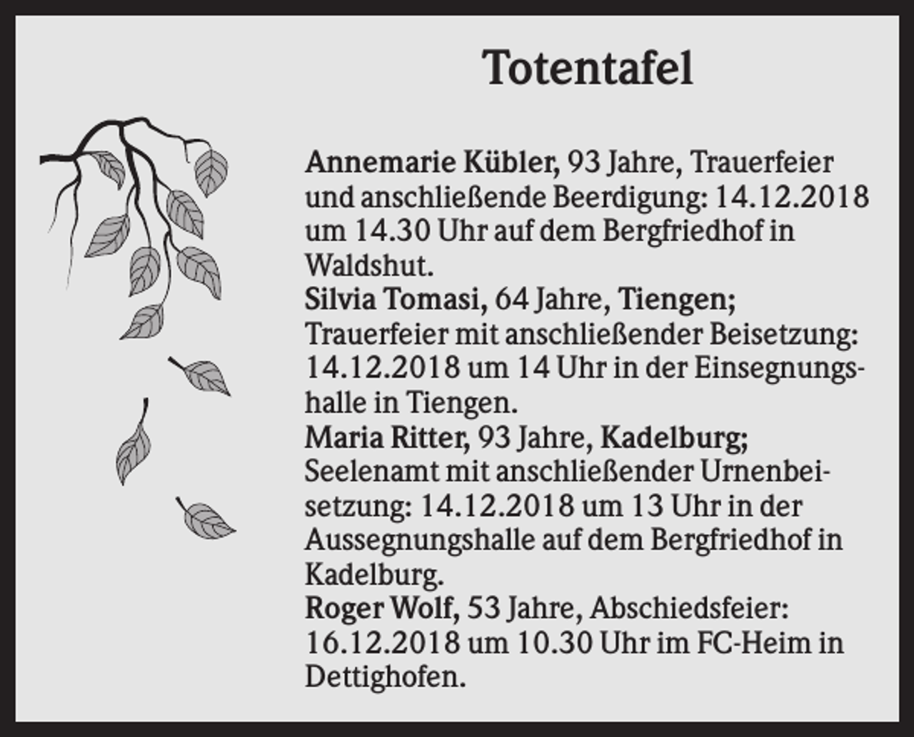 <p>Totentafel<br />Annemarie Kübler, 93 Jahre, Trauerfeier<br />und anschließende Beerdigung: 14.12.2018<br />um 14.30 Uhr auf dem Bergfriedhof in<br />Waldshut.<br />Silvia Tomasi, 64 Jahre, Tiengen;<br />Trauerfeier mit anschließender Beisetzung:<br />14.12.2018 um 14 Uhr in der Einsegnungshalle in Tiengen.<br />Maria Ritter, 93 Jahre, Kadelburg;<br />Seelenamt mit anschließender Urnenbeisetzung: 14.12.2018 um 13 Uhr in der<br />Aussegnungshalle auf dem Bergfriedhof in<br />Kadelburg.<br />Roger Wolf, 53 Jahre, Abschiedsfeier:<br />16.12.2018 um 10.30 Uhr im FC-Heim in<br />Dettighofen.</p>