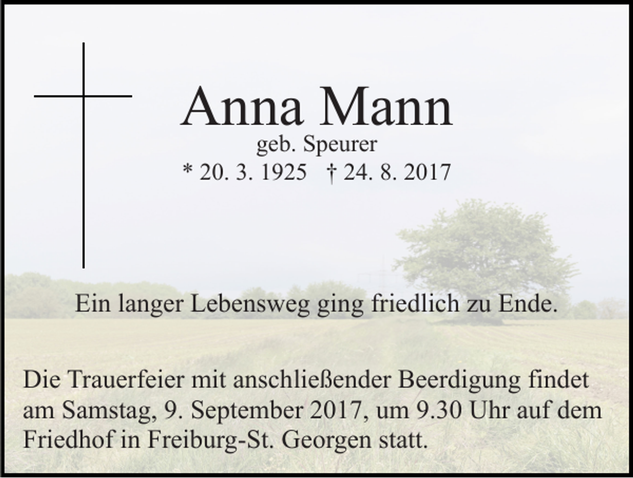 <p>AAnna<br />n nggeb.<br />ae b. Speurer<br />Mann<br />Ma n n<br />S p e ur er<br />** 220.<br />0. 3.<br />9 2 5 †† 224.<br />4. 8.<br />017<br />3. 11925<br />8. 22017</p><p>Ein<br />Ei<br />n l langer<br />a n g er LLebensweg<br />e b e ns w e g giging<br />n g fri<br />friedlich<br />e dli c h zzu<br />u Ende.<br />E n d e.<br />Die<br />Di<br />e TrTrauerfeier<br />a u erf ei er mit<br />mit aanschließender<br />ns c h li e ß e n d er Beerdigung<br />B e er di g u n g findet<br />fi n det<br />a m Samstag,<br />S a mst a g, 9.<br />9. September<br />S e pt e m b e r 2017,<br />2 0 1 7, um<br />u m 9.30<br />9. 3 0 Uhr<br />U hr auf<br />a uf dem<br />de m<br />am<br />Fri<br />e d h of iin<br />n Fr<br />ei b ur g- St. Georgen<br />G e or g e n st<br />att.<br />Friedhof<br />Freiburg-St.<br />statt.</p>
