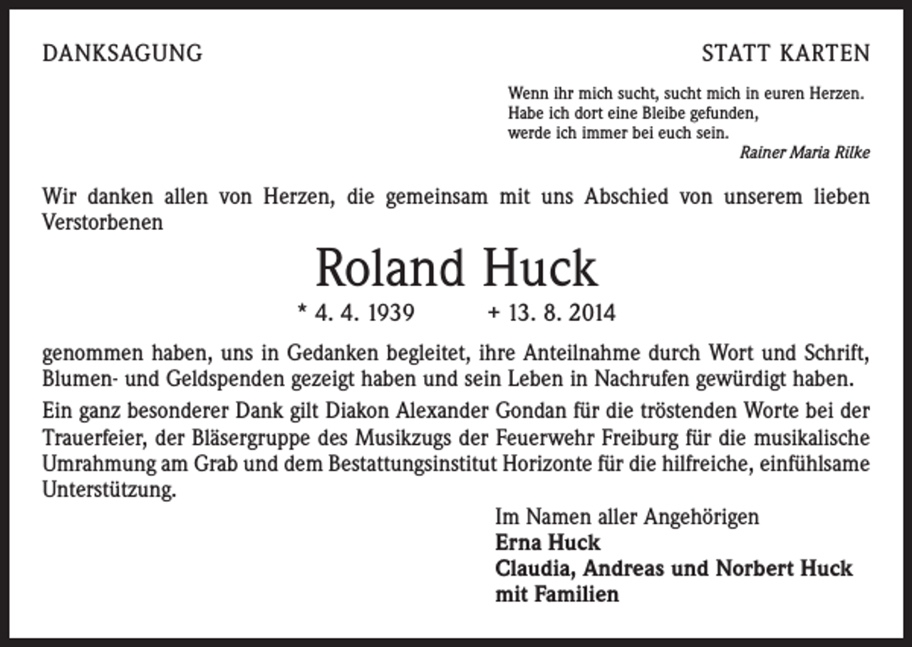 <p>DANKSAGUNG</p><p>STATT KARTEN<br />Wenn ihr mich sucht, sucht mich in euren Herzen.<br />Habe ich dort eine Bleibe gefunden,<br />werde ich immer bei euch sein.</p><p>Rainer Maria Rilke</p><p>Wir danken allen von Herzen, die gemeinsam mit uns Abschied von unserem lieben<br />­Verstorbenen</p><p>Roland Huck</p><p>* 4. 4. 1939 + 13. 8. 2014<br />genommen haben, uns in Gedanken begleitet, ihre Anteilnahme durch Wort und Schrift,<br />Blumen- und Geldspenden gezeigt haben und sein Leben in Nachrufen gewürdigt haben.<br />Ein ganz besonderer Dank gilt Diakon Alexander Gondan für die tröstenden Worte bei der<br />Trauerfeier, der Bläsergruppe des Musikzugs der Feuerwehr Freiburg für die musikalische<br />Umrahmung am Grab und dem Bestattungsinstitut Horizonte für die hilfreiche, einfühlsame<br />Unterstützung.<br />Im Namen aller Angehörigen<br />Erna Huck<br />Claudia, Andreas und Norbert Huck<br />mit Familien</p>