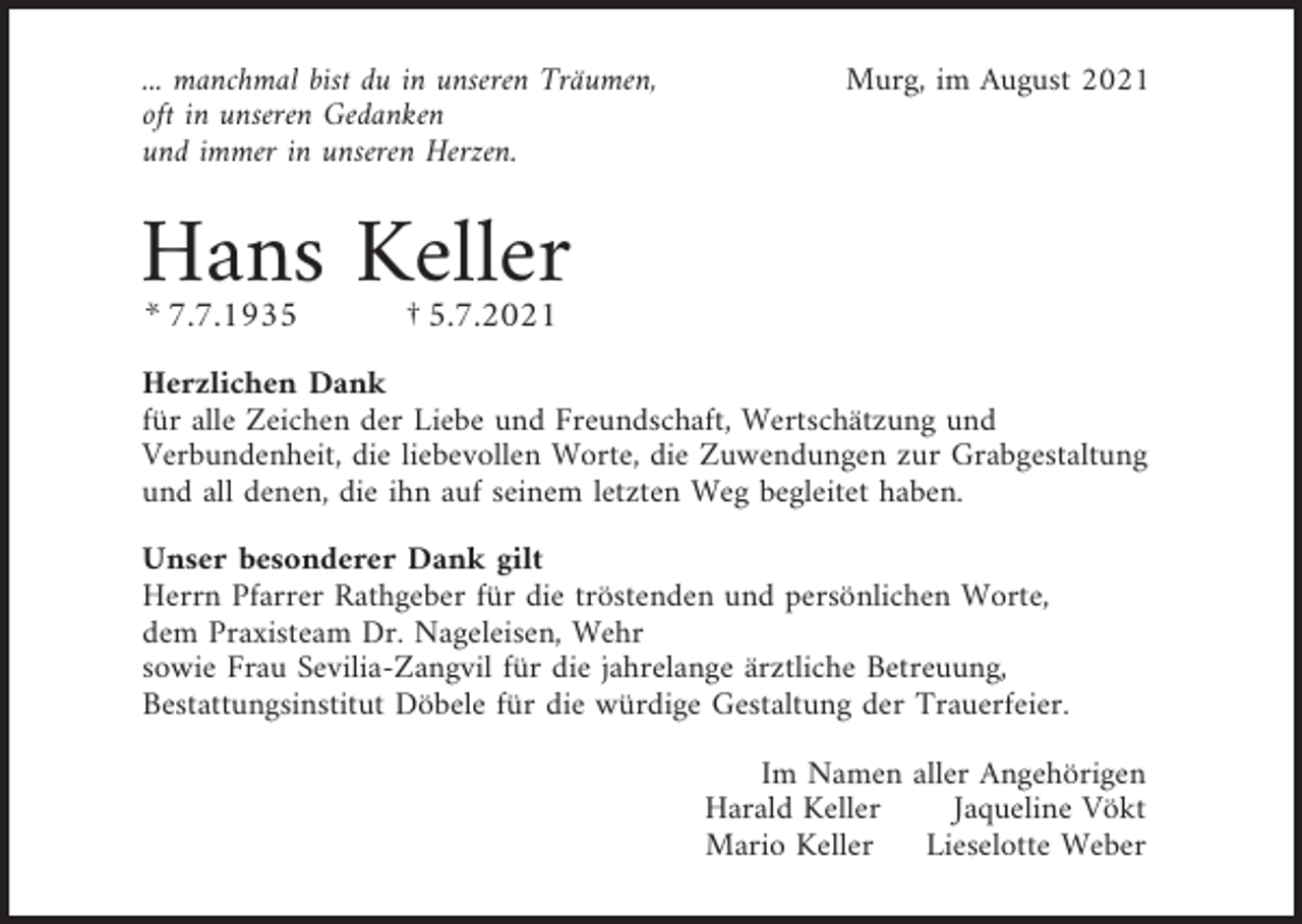 <p>... manchmal bist du in unseren Träumen,<br />oft in unseren Gedanken<br />und immer in unseren Herzen.</p><p>Murg, im August 2021</p><p>Hans Keller<br />* 7.7.1935</p><p>† 5.7.2021</p><p>Herzlichen Dank<br />für alle Zeichen der Liebe und Freundschaft, Wertschätzung und<br />Verbundenheit, die liebevollen Worte, die Zuwendungen zur Grabgestaltung<br />und all denen, die ihn auf seinem letzten Weg begleitet haben.<br />Unser besonderer Dank gilt<br />Herrn Pfarrer Rathgeber für die tröstenden und persönlichen Worte,<br />dem Praxisteam Dr. Nageleisen, Wehr<br />sowie Frau Sevilia-Zangvil für die jahrelange ärztliche Betreuung,<br />Bestattungsinstitut Döbele für die würdige Gestaltung der Trauerfeier.<br />Im Namen aller Angehörigen<br />Harald Keller<br />Jaqueline Vökt<br />Mario Keller<br />Lieselotte Weber</p>