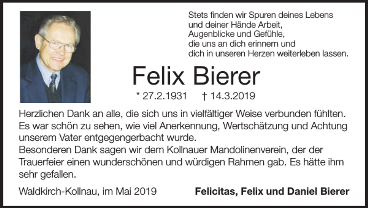 <p>Stets finden wir Spuren deines Lebens<br />und deiner Hände Arbeit,<br />Augenblicke und Gefühle,<br />die uns an dich erinnern und<br />dich in unseren Herzen weiterleben lassen.</p><p>Felix Bierer<br />* 27.2.1931</p><p>† 14.3.2019</p><p>Herzlichen Dank an alle, die sich uns in vielfältiger Weise verbunden fühlten.<br />Es war schön zu sehen, wie viel Anerkennung, Wertschätzung und Achtung<br />unserem Vater entgegengerbacht wurde.<br />Besonderen Dank sagen wir dem Kollnauer Mandolinenverein, der der<br />Trauerfeier einen wunderschönen und würdigen Rahmen gab. Es hätte ihm<br />sehr gefallen.<br />Waldkirch-Kollnau, im Mai 2019</p><p>Felicitas, Felix und Daniel Bierer</p>