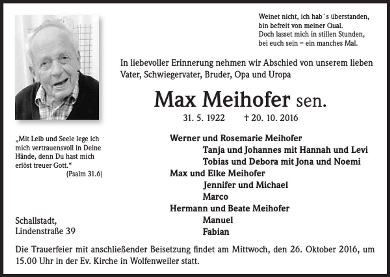 <p>Weinet nicht, ich hab`s überstanden,<br />bin befreit von meiner Qual.<br />Doch lasset mich in stillen Stunden,<br />bei euch sein – ein manches Mal.</p><p>In liebevoller Erinnerung nehmen wir Abschied von unserem lieben<br />Vater, Schwiegervater, Bruder, Opa und Uropa</p><p>Max Meihofer sen.<br />31. 5. 1922 † 20. 10. 2016</p><p>„Mit Leib und Seele lege ich<br />mich vertrauensvoll in Deine</p><p>Hände, denn Du hast mich</p><p>erlöst treuer Gott.“</p><p>(Psalm 31.6)</p><p>Schallstadt,<br />Lindenstraße 39</p><p>Werner und Rosemarie Meihofer<br />Tanja und Johannes mit Hannah und Levi<br />Tobias und Debora mit Jona und Noemi<br />Max und Elke Meihofer<br />Jennifer und Michael<br />Marco<br />Hermann und Beate Meihofer<br />Manuel<br />Fabian</p><p>Die Trauerfeier mit anschließender Beisetzung findet am Mittwoch, den 26. Oktober 2016, um<br />15.00 Uhr in der Ev. Kirche in Wolfenweiler statt.</p>