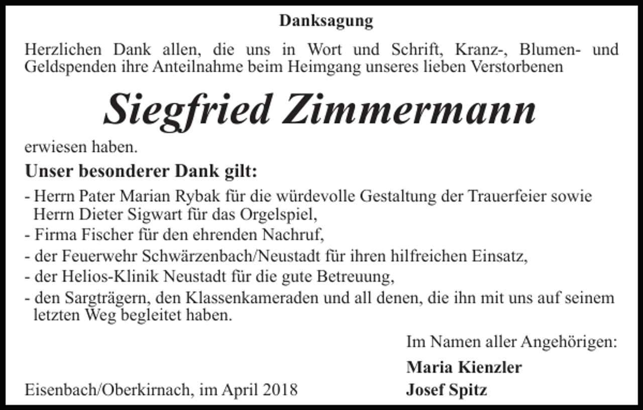 <p>DDanksagung<br />a n ks a g u n g<br />allen,<br />HHerzlichen<br />er zli c h e n DDank<br />a n k all<br />e n, die<br />di e uns<br />u ns in<br />i n Wort<br />W ort und<br />u n d Schrift,<br />S c hrift, Kranz-,<br />Kr a n z-, BlumenBl u me n- und<br />und<br />Geldspenden<br />G el ds p e n d e n i ihre<br />hr e AAnteilnahme<br />nt eil n a h m e beim<br />b ei m Heimgang<br />H ei m g a n g unseres<br />u n s er es lilieben<br />e b e n Verstorbenen<br />Verst or b e n e n</p><p>Si<br />e gfri e d Zimmermann<br />Zi m m er m a n n<br />Siegfried</p><p>er<br />wi es e n haben.<br />h a b e n.<br />erwiesen</p><p>UUnser<br />ns e r bbesonderer<br />es o n d e r e r DDank<br />a n k gilt:<br />gilt:</p><p>- Herrn<br />H err n Pater<br />P at er Marian<br />M ari a n Rybak<br />R y ba k ffür<br />ür die<br />di e würdevolle<br />w ür d e v oll e Gestaltung<br />G es t alt u n g der<br />d er Trauerfeier<br />Tr a u erf ei er sowie<br />s owi e<br />H err n Di<br />et er SiSigwart<br />g w art f für<br />ür das<br />d as Orgelspiel,<br />Or g els pi el,<br />Herrn<br />Dieter<br />- Firma<br />Fir m a Fischer<br />Fis c h er ffür<br />ür den<br />d e n ehrenden<br />e hr e n d e n Nachruf,<br />N a c hr uf,<br />- der<br />d er Feuerwehr<br />F e u er w e hr Schwärzenbach/Neustadt<br />S c h w är ze n b a c h/ N e ust a dt ffür<br />ür iihren<br />hr e n hilfreichen<br />hilfr ei c h e n Einsatz,<br />Ei ns at z,<br />d er Helios-Klinik<br />H eli os- Kli ni k Neustadt<br />N e usta dt ffür<br />ür die<br />di e gute<br />g ut e Betreuung,<br />B etr e u u n g ,<br />- der<br />- den<br />d e n Sargträgern,<br />S ar gtr ä g er n, den<br />d e n Klassenkameraden<br />Klass e n k a m er a d e n und<br />u n d all<br />all denen,<br />d e n e n, die<br />di e iihn<br />h n mit<br />mit uns<br />u ns aauf<br />uf seinem<br />s ei n e m<br />lletzten<br />et zt e n Weg<br />We g begleitet<br />b e gl eit et haben.<br />h a be n.</p><p>Eisenbach/Oberkirnach,<br />Eis<br />e n b a c h/ O b er kir n a c h, i im<br />m AApril<br />pril 22</p><p>IImm Namen<br />N a m e n aller<br />all er Angehörigen:<br />A n g e h örig e n:<br />MMaria<br />a ri a KiKienzler<br />e n zl e r<br />JJosef<br />os ef Spitz<br />S pit z</p>