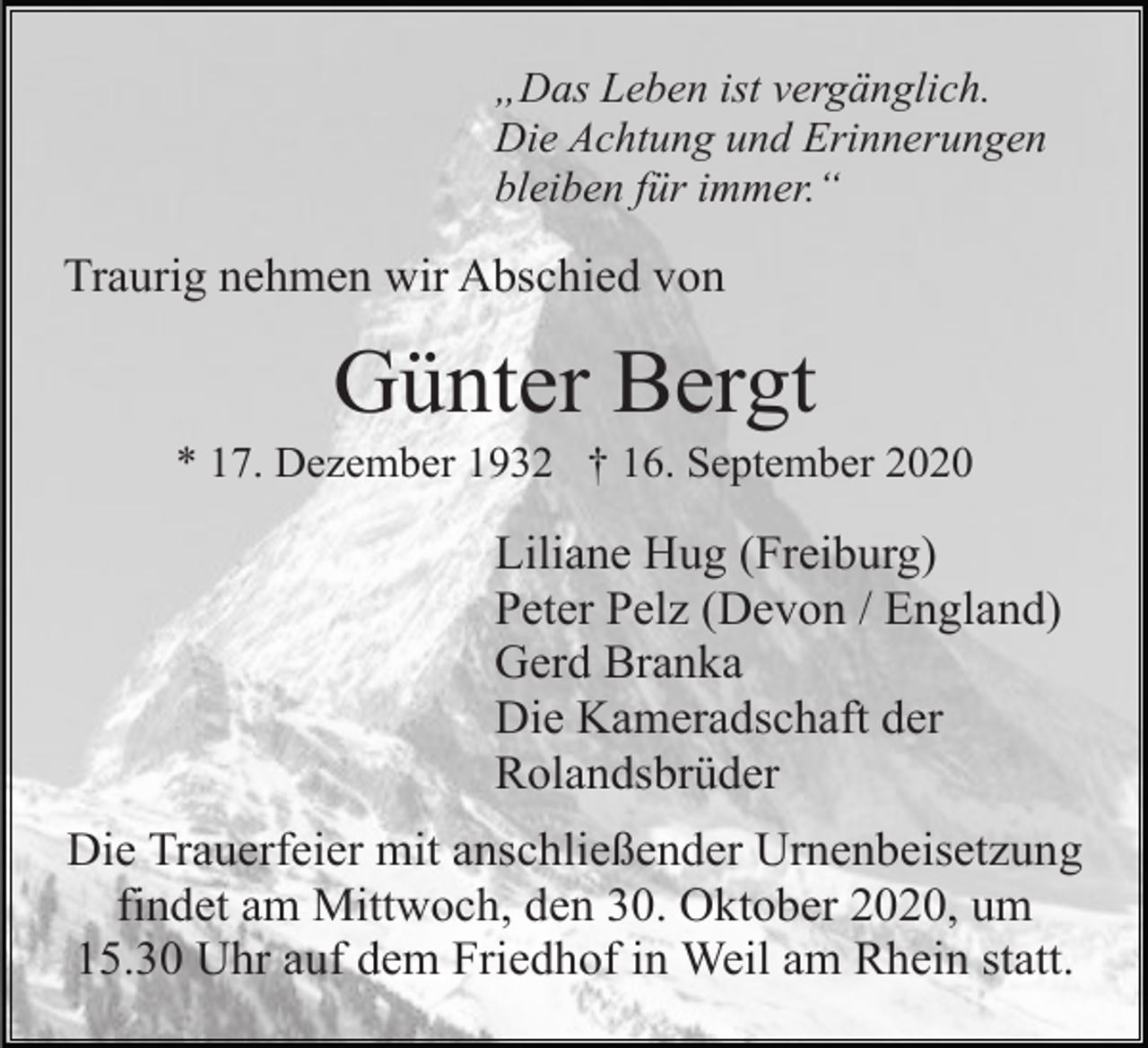 <p>„Das Leben ist vergänglich.<br />Die Achtung und Erinnerungen<br />bleiben für immer.“</p><p>Traurig nehmen wir Abschied von</p><p>Günter Bergt<br />* 17. Dezember 1932 † 16. September 2020</p><p>Liliane Hug (Freiburg)<br />Peter Pelz (Devon / England)<br />Gerd Branka<br />Die Kameradschaft der<br />Rolandsbrüder<br />Die Trauerfeier mit anschließender Urnenbeisetzung<br />findet am Mittwoch, den 30. Oktober 2020, um<br />15.30 Uhr auf dem Friedhof in Weil am Rhein statt.</p>