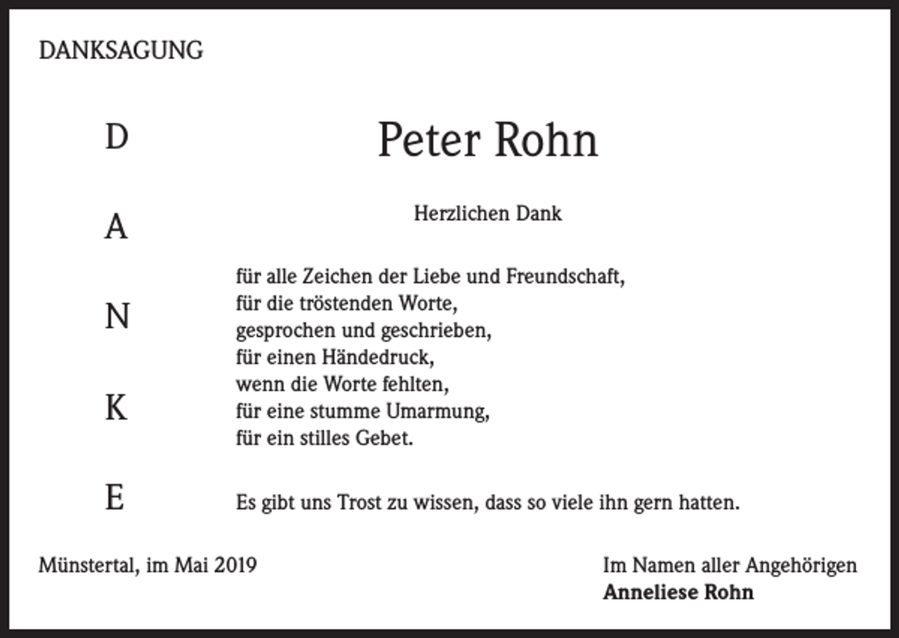 <p>DANKSAGUNG</p><p>D</p><p>Peter Rohn</p><p>A</p><p>Herzlichen Dank</p><p>N<br />K<br />E</p><p>für alle Zeichen der Liebe und Freundschaft,<br />für die tröstenden Worte,<br />gesprochen und geschrieben,<br />für einen Händedruck,<br />wenn die Worte fehlten,<br />für eine stumme Umarmung,<br />für ein stilles Gebet.<br />Es gibt uns Trost zu wissen, dass so viele ihn gern hatten.</p><p>Münstertal, im Mai 2019 Im Namen aller Angehörigen<br />Anneliese Rohn</p>