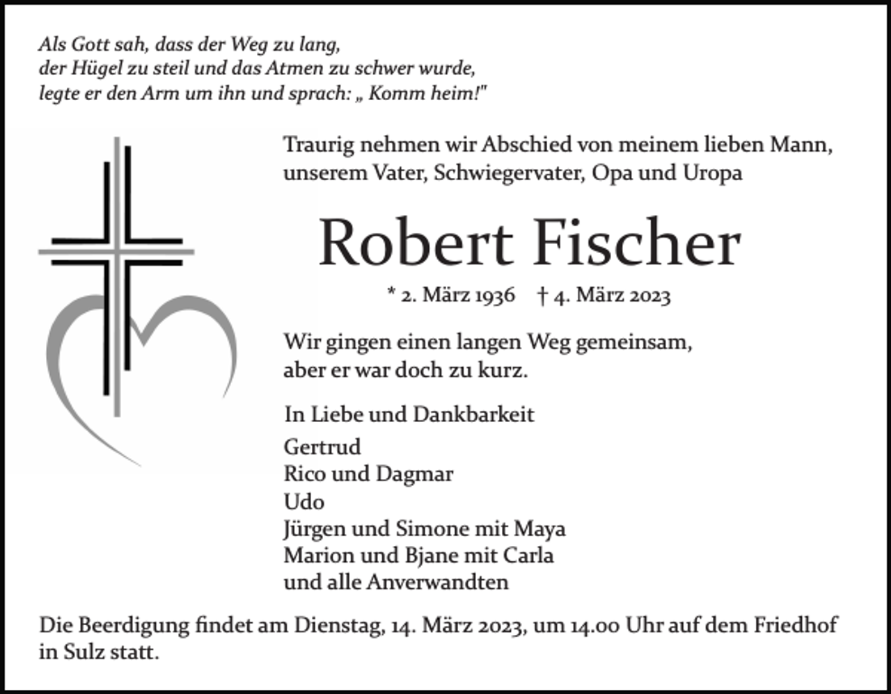 <p>Als Gott sah, dass der Weg zu lang,<br />der Hügel zu steil und das Atmen zu schwer wurde,<br />legte er den Arm um ihn und sprach: „ Komm heim!"</p><p>Traurig nehmen wir Abschied von meinem lieben Mann,<br />unserem Vater, Schwiegervater, Opa und Uropa</p><p>Robert Fischer<br />* 2. März 1936</p><p>† 4. März 2023</p><p>Wir gingen einen langen Weg gemeinsam,<br />aber er war doch zu kurz.<br />In Liebe und Dankbarkeit<br />Gertrud<br />Rico und Dagmar<br />Udo<br />Jürgen und Simone mit Maya<br />Marion und Bjane mit Carla<br />und alle Anverwandten<br />Die Beerdigung ﬁndet am Dienstag, 14. März 2023, um 14.00 Uhr auf dem Friedhof<br />in Sulz statt.</p>
