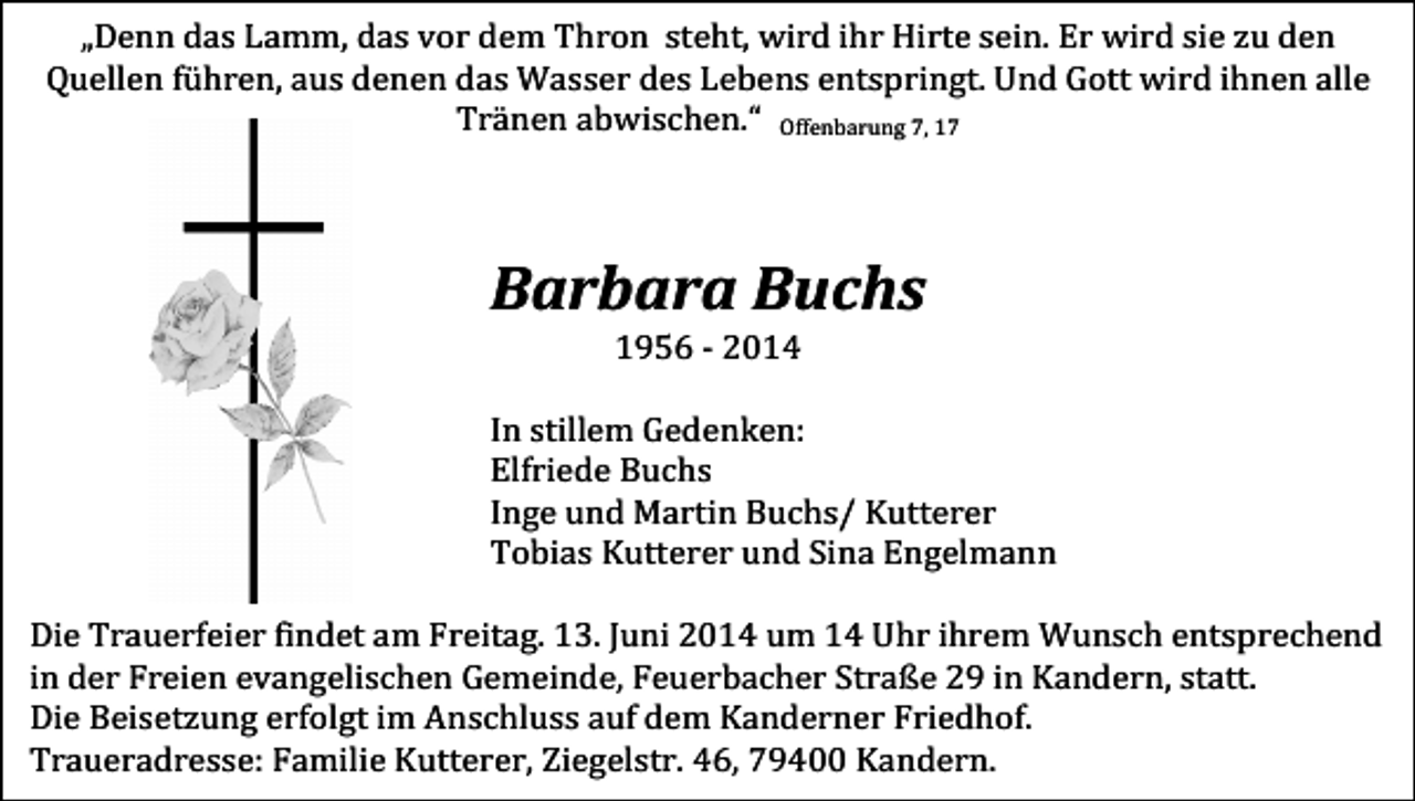 <p>„Denn das Lamm, das vor dem Thron steht, wird ihr Hirte sein. Er wird sie zu den<br />Quellen führen, aus denen das Wasser des Lebens entspringt. Und Gott wird ihnen alle<br />Tränen abwischen.“ Offenbarung 7, 17</p><p>Barbara Buchs<br />1956 - 2014<br />In stillem Gedenken:<br />Elfriede Buchs<br />Inge und Martin Buchs/ Kutterer<br />Tobias Kutterer und Sina Engelmann<br />Die Trauerfeier findet am Freitag. 13. Juni 2014 um 14 Uhr ihrem Wunsch entsprechend<br />in der Freien evangelischen Gemeinde, Feuerbacher Straße 29 in Kandern, statt.<br />Die Beisetzung erfolgt im Anschluss auf dem Kanderner Friedhof.<br />Traueradresse: Familie Kutterer, Ziegelstr. 46, 79400 Kandern.</p>