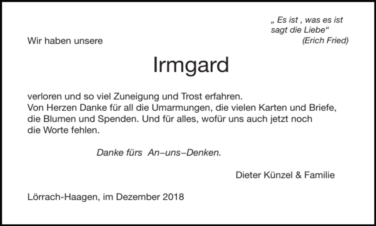 <p>„ Es ist , was es ist<br />sagt die Liebe“<br />(Erich Fried)</p><p>Wir haben unsere</p><p>Irmgard</p><p>verloren und so viel Zuneigung und Trost erfahren.</p><p>Von Herzen Danke für all die Umarmungen, die vielen Karten und Briefe,</p><p>die Blumen und Spenden. Und für alles, wofür uns auch jetzt noch</p><p>die Worte fehlen.</p><p>Danke fürs An−uns−Denken.</p><p>Lörrach-Haagen, im Dezember 2018</p><p>Dieter Künzel &amp; Familie</p>