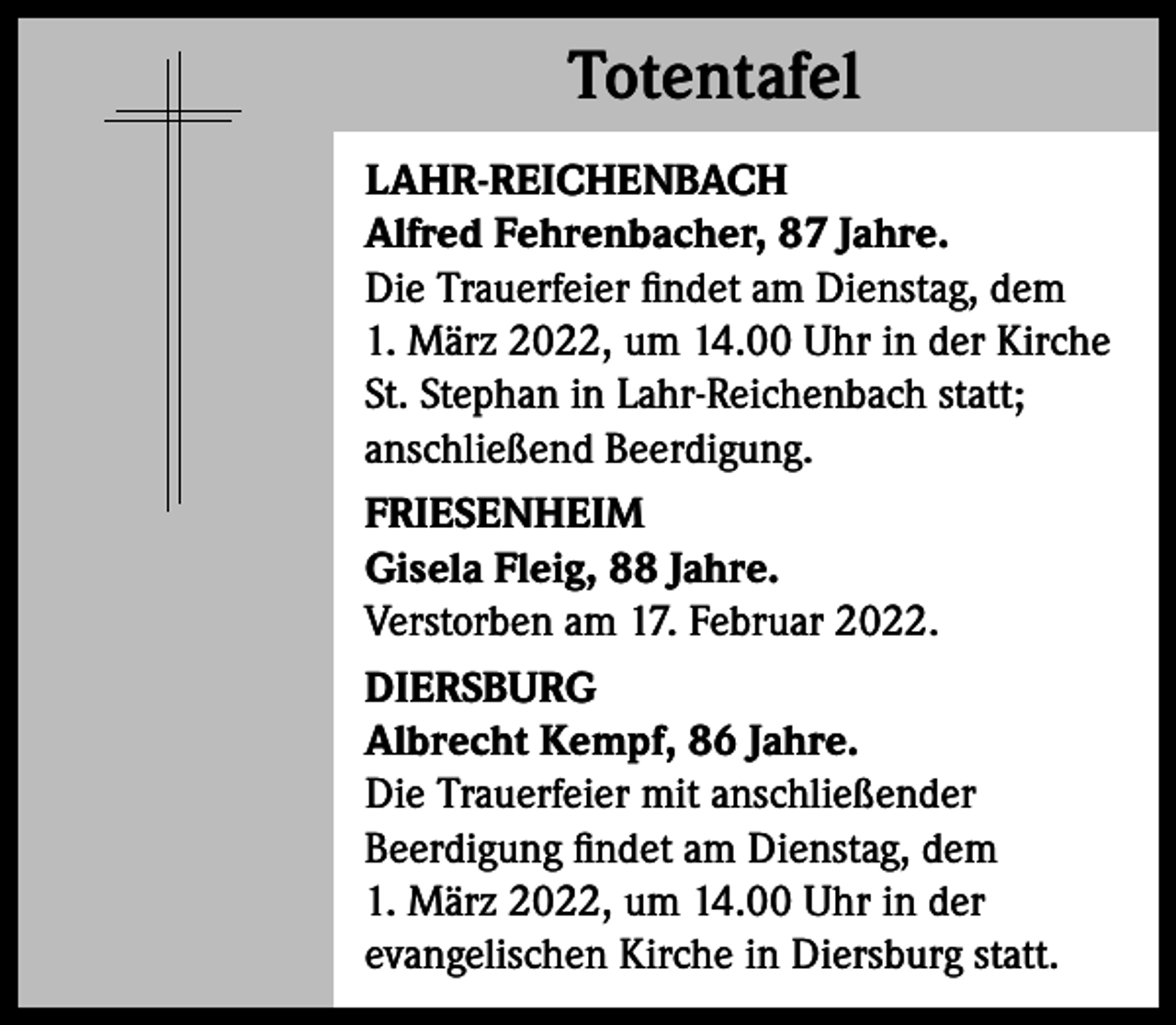 <p>Totentafel<br />Totentafel<br />LAHR-REICHENBACH<br />Alfred Fehrenbacher, 87 Jahre.<br />Die Trauerfeier findet am Dienstag, dem<br />1. März 2022, um 14.00 Uhr in der Kirche<br />St. Stephan in Lahr-Reichenbach statt;<br />anschließend Beerdigung.<br />FRIESENHEIM<br />Gisela Fleig, 88 Jahre.<br />Verstorben am 17. Februar 2022.<br />DIERSBURG<br />Albrecht Kempf, 86 Jahre.<br />Die Trauerfeier mit anschließender<br />Beerdigung findet am Dienstag, dem<br />1. März 2022, um 14.00 Uhr in der<br />evangelischen Kirche in Diersburg statt.</p>