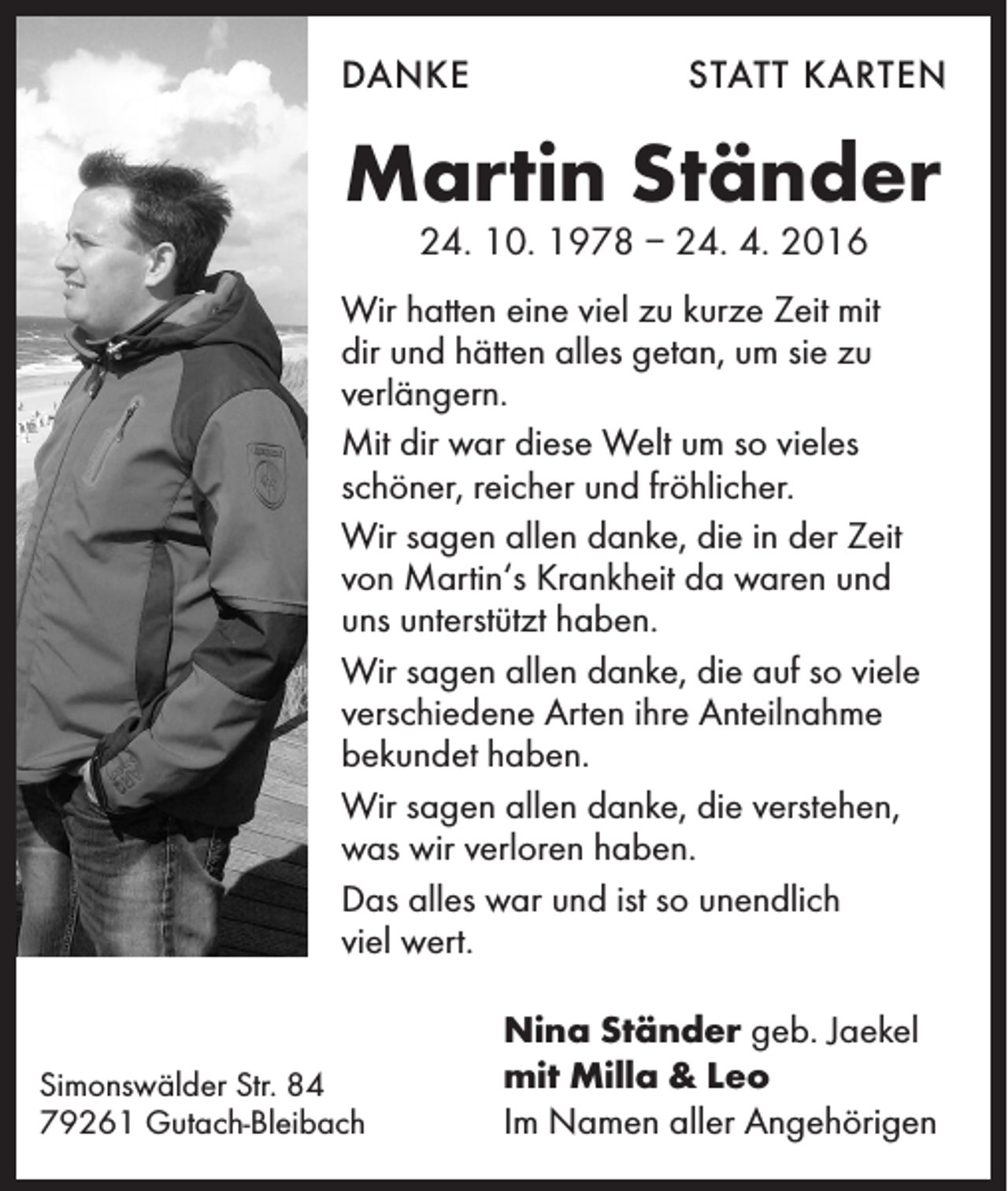 <p>Danke</p><p>statt karten</p><p>Martin Ständer<br />24. 10. 1978 – 24. 4. 2016</p><p>Wir hatten eine viel zu kurze Zeit mit<br />dir und hätten alles getan, um sie zu<br />verlängern.<br />Mit dir war diese Welt um so vieles<br />schöner, reicher und fröhlicher.<br />Wir sagen allen danke, die in der Zeit<br />von Martin‘s Krankheit da waren und<br />uns unterstützt haben.<br />Wir sagen allen danke, die auf so viele<br />verschiedene Arten ihre Anteilnahme<br />bekundet haben.<br />Wir sagen allen danke, die verstehen,<br />was wir verloren haben.<br />Das alles war und ist so unendlich<br />viel wert.</p><p>Simonswälder Str. 84<br />79261 Gutach-Bleibach</p><p>Nina Ständer geb. Jaekel<br />mit Milla &amp; Leo<br />Im Namen aller Angehörigen</p>
