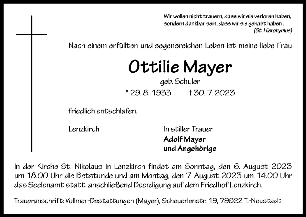 <p>Wir wollen nicht trauern, dass wir sie verloren haben,<br />sondern dankbar sein, dass wir sie gehabt haben .</p><p>(St. Hieronymus)</p><p>Nach einem erfüllten und segensreichen Leben ist meine liebe Frau</p><p>Ottilie Mayer</p><p>geb. Schuler<br />* 29. 8. 1933 † 30. 7. 2023<br />friedlich entschlafen.<br />Lenzkirch<br />In stiller Trauer<br />Adolf Mayer<br />und Angehörige<br />In der Kirche St. Nikolaus in Lenzkirch findet am Sonntag, den 6. August 2023<br />um 18.00 Uhr die Betstunde und am Montag, den 7. August 2023 um 14.00 Uhr<br />das Seelenamt statt, anschließend Beerdigung auf dem Friedhof Lenzkirch.<br />Traueranschrift: Vollmer-Bestattungen (Mayer), Scheuerlenstr. 19, 79822 T.-Neustadt</p>