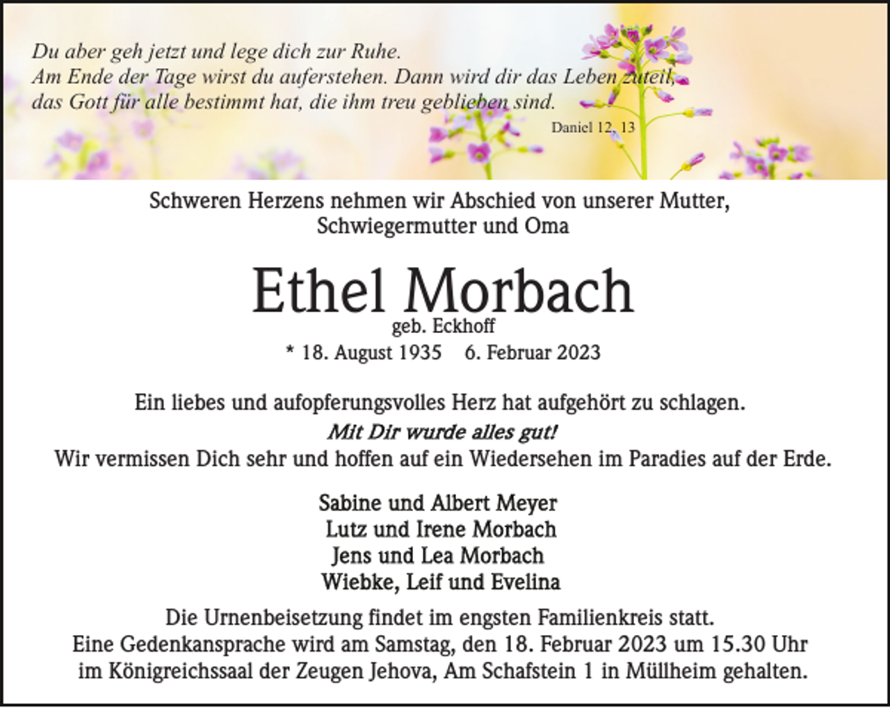 <p>Du aber geh jetzt und lege dich zur Ruhe.<br />Am Ende der Tage wirst du auferstehen. Dann wird dir das Leben zuteil,<br />das Gott für alle bestimmt hat, die ihm treu geblieben sind.<br />Daniel 12, 13</p><p>Schweren Herzens nehmen wir Abschied von unserer Mutter,<br />Schwiegermutter und Oma</p><p>Ethel Morbach<br />geb. Eckhoff<br />* 18. August 1935 6. Februar 2023</p><p>Ein liebes und aufopferungsvolles Herz hat aufgehört zu schlagen.<br />Wir vermissen Dich sehr und hoffen auf ein Wiedersehen im Paradies auf der Erde.</p><p>Die Urnenbeisetzung findet im engsten Familienkreis statt.<br />Eine Gedenkansprache wird am Samstag, den 18. Februar 2023 um 15.30 Uhr<br />im Königreichssaal der Zeugen Jehova, Am Schafstein 1 in Müllheim gehalten.</p>