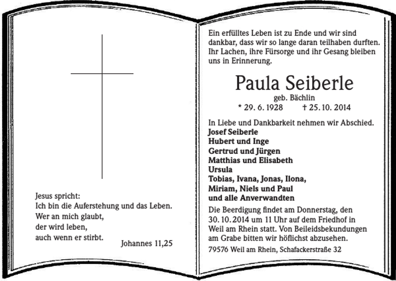 <p>Ein erfülltes Leben ist zu Ende und wir sind<br />dankbar, dass wir so lange daran teilhaben durften.<br />Ihr Lachen, ihre Fürsorge und ihr Gesang bleiben<br />uns in Erinnerung.</p><p>Paula Seiberle<br />geb. Bächlin<br />* 29. 6. 1928<br />† 25. 10. 2014</p><p>Jesus spricht:<br />Ich bin die Auferstehung und das Leben.<br />Wer an mich glaubt,<br />der wird leben,<br />auch wenn er stirbt.</p><p>Johannes 11,25</p><p>In Liebe und Dankbarkeit nehmen wir Abschied.<br />Josef Seiberle<br />Hubert und Inge<br />Gertrud und Jürgen<br />Matthias und Elisabeth<br />Ursula<br />Tobias, Ivana, Jonas, Ilona,<br />Miriam, Niels und Paul<br />und alle Anverwandten<br />Die Beerdigung findet am Donnerstag, den<br />30. 10. 2014 um 11 Uhr auf dem Friedhof in<br />Weil am Rhein statt. Von Beileidsbekundungen<br />am Grabe bitten wir höflichst abzusehen.<br />79576 Weil am Rhein, Schafackerstraße 32</p>