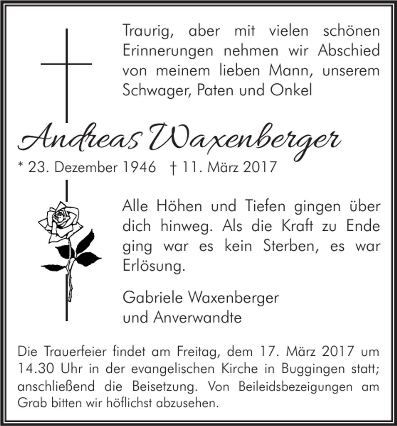 <p>Traurig, aber mit vielen schönen<br />Erinnerungen nehmen wir Abschied<br />von meinem lieben Mann, unserem<br />Schwager, Paten und Onkel</p><p>Andreas Waxenberger<br />* 23. Dezember 1946 † 11. März 2017</p><p>Alle Höhen und Tiefen gingen über<br />dich hinweg. Als die Kraft zu Ende<br />ging war es kein Sterben, es war<br />Erlösung.<br />Gabriele Waxenberger<br />und Anverwandte<br />Die Trauerfeier findet am Freitag, dem 17. März 2017 um<br />14.30 Uhr in der evangelischen Kirche in Buggingen statt;<br />anschließend die Beisetzung. Von Beileidsbezeigungen am</p><p>Grab bitten wir höflichst abzusehen.</p>