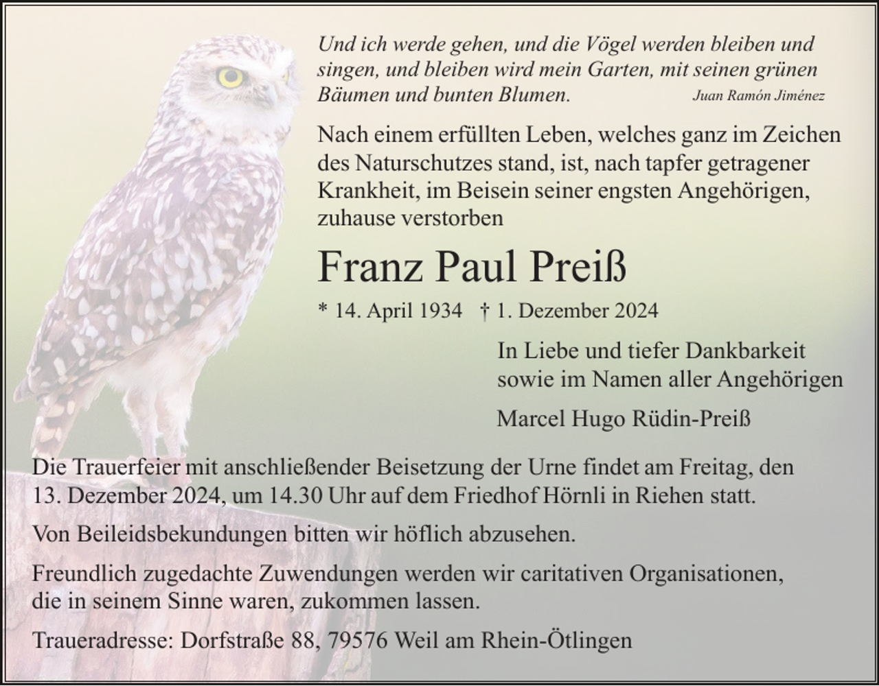 <p>Und ich werde gehen, und die Vögel werden bleiben und<br />singen, und bleiben wird mein Garten, mit seinen grünen<br />Juan Ramón Jiménez<br />Bäumen und bunten Blumen.</p><p>Nach einem erfüllten Leben, welches ganz im Zeichen<br />des Naturschutzes stand, ist, nach tapfer getragener<br />Krankheit, im Beisein seiner engsten Angehörigen,<br />zuhause verstorben</p><p>Franz Paul Preiß<br />* 14. April 1934 † 1. Dezember 2024</p><p>In Liebe und tiefer Dankbarkeit<br />sowie im Namen aller Angehörigen<br />Marcel Hugo Rüdin-Preiß<br />Die Trauerfeier mit anschließender Beisetzung der Urne findet am Freitag, den<br />13. Dezember 2024, um 14.30 Uhr auf dem Friedhof Hörnli in Riehen statt.<br />Von Beileidsbekundungen bitten wir höflich abzusehen.<br />Freundlich zugedachte Zuwendungen werden wir caritativen Organisationen,<br />die in seinem Sinne waren, zukommen lassen.<br />Traueradresse: Dorfstraße 88, 79576 Weil am Rhein-Ötlingen</p>