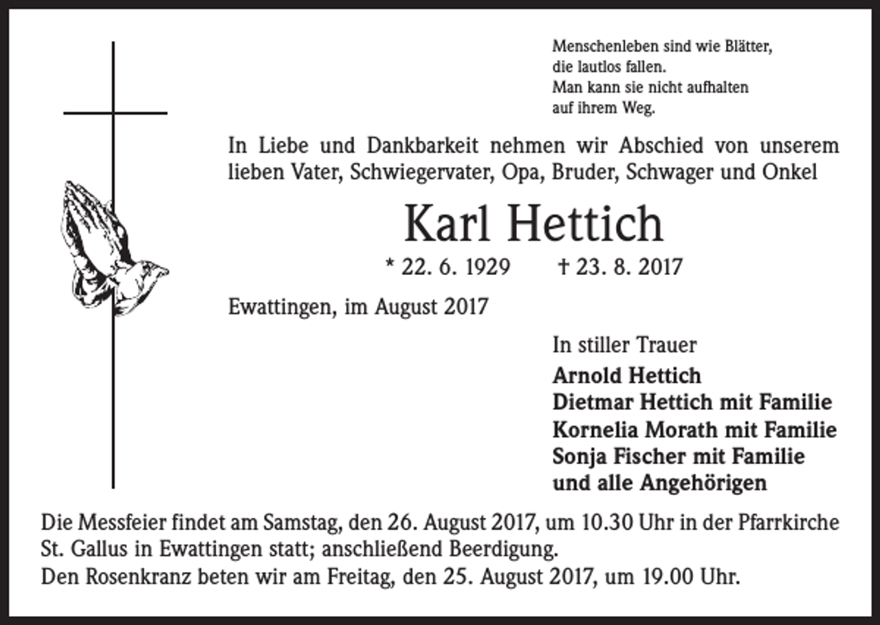 <p>Menschenleben sind wie Blätter,<br />die lautlos fallen.<br />Man kann sie nicht aufhalten<br />auf ihrem Weg.</p><p>In Liebe und Dankbarkeit nehmen wir Abschied von unserem<br />­lieben Vater, Schwiegervater, Opa, Bruder, Schwager und Onkel</p><p>Karl Hettich</p><p>* 22. 6. 1929 † 23. 8. 2017<br />Ewattingen, im August 2017<br />In stiller Trauer<br />Arnold Hettich<br />Dietmar Hettich mit Familie<br />Kornelia Morath mit Familie<br />Sonja Fischer mit Familie<br />und alle Angehörigen<br />Die Messfeier findet am Samstag, den 26. August 2017, um 10.30 Uhr in der Pfarrkirche<br />St. Gallus in Ewattingen statt; anschließend Beerdigung.<br />Den Rosenkranz beten wir am Freitag, den 25. August 2017, um 19.00 Uhr.</p>