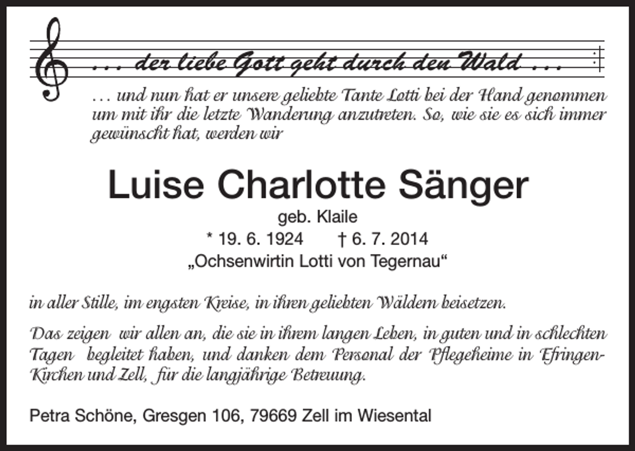 <p>. . . der liebe Gott geht durch den Wald . . .<br />. . . und nun hat er unsere geliebte Tante Lotti bei der Hand ­genommen<br />um mit ihr die letzte Wanderung anzutreten. So, wie sie es sich immer<br />gewünscht hat, werden wir</p><p>Luise Charlotte Sänger<br />geb. Klaile<br />* 19. 6. 1924 † 6. 7. 2014<br />„Ochsenwirtin Lotti von Tegernau“</p><p>in aller Stille, im engsten Kreise, in ihren geliebten Wäldern beisetzen.<br />Das zeigen wir allen an, die sie in ihrem langen Leben, in guten und in schlechten<br />Tagen ­begleitet haben, und danken dem Personal der Pflegeheime in EfringenKirchen und Zell, für die langjährige Betreuung.<br />Petra Schöne, Gresgen 106, 79669 Zell im Wiesental</p>