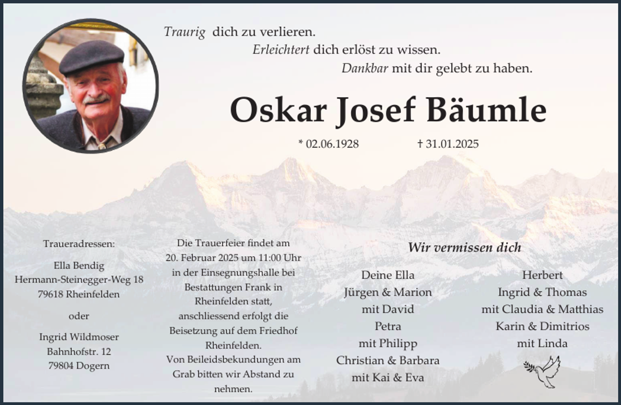 <p>Traurig dich zu verlieren.<br />Erleichtert dich erlöst zu wissen.<br />Dankbar mit dir gelebt zu haben.</p><p>Oskar Josef Bäumle<br />* 02.06.1928</p><p>Traueradressen:<br />Ella Bendig<br />Hermann-Steinegger-Weg 18<br />79618 Rheinfelden<br />oder<br />Ingrid Wildmoser<br />Bahnhofstr. 12<br />79804 Dogern</p><p>Die Trauerfeier findet am<br />20. Februar 2025 um 11:00 Uhr<br />in der Einsegnungshalle bei<br />Bestattungen Frank in<br />Rheinfelden statt,<br />anschliessend erfolgt die<br />Beisetzung auf dem Friedhof<br />Rheinfelden.<br />Von Beileidsbekundungen am<br />Grab bitten wir Abstand zu<br />nehmen.</p><p>† 31.01.2025</p><p>Wir vermissen dich<br />Deine Ella<br />Jürgen &amp; Marion<br />mit David<br />Petra<br />mit Philipp<br />Christian &amp; Barbara<br />mit Kai &amp; Eva</p><p>Herbert<br />Ingrid &amp; Thomas<br />mit Claudia &amp; Matthias<br />Karin &amp; Dimitrios<br />mit Linda</p>