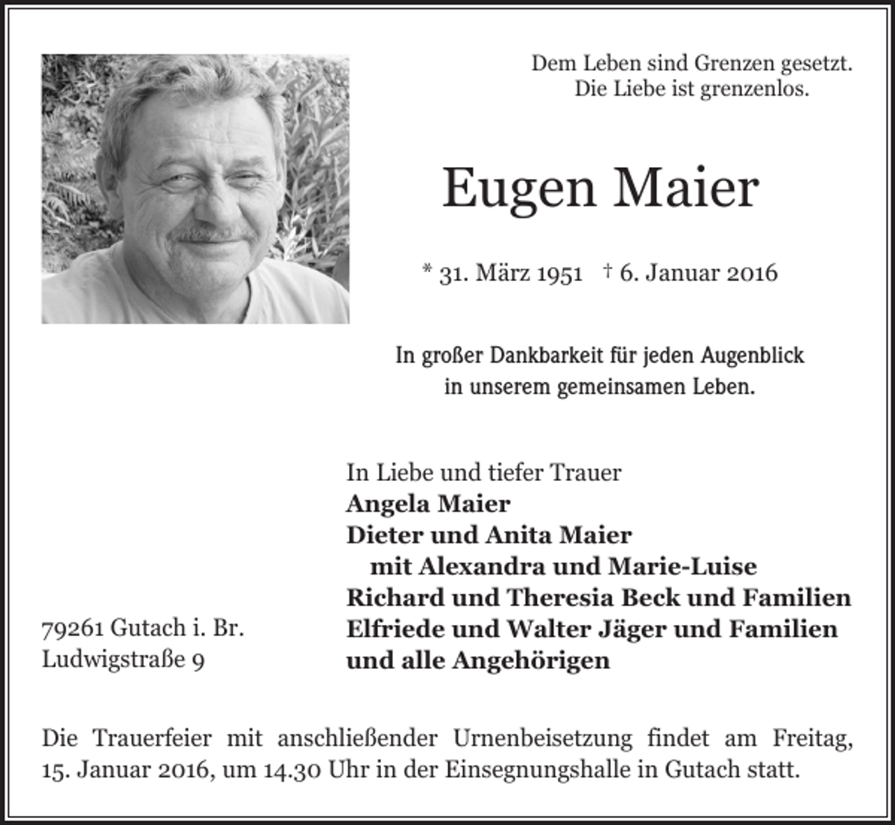 <p>Dem Leben sind Grenzen gesetzt.<br />Die Liebe ist grenzenlos.</p><p>Eugen Maier<br />* 31. März 1951 † 6. Januar 2016<br />In großer Dankbarkeit für jeden Augenblick<br />in unserem gemeinsamen Leben.</p><p>In Liebe und tiefer Trauer<br />Angela Maier<br />Dieter und Anita Maier<br />mit Alexandra und Marie-Luise<br />Richard und Theresia Beck und Familien<br />79261 Gutach i. Br.<br />Elfriede und Walter Jäger und Familien<br />Ludwigstraße 9<br />und alle Angehörigen<br />Die Trauerfeier mit anschließender Urnenbeisetzung findet am Freitag,<br />15. Januar 2016, um 14.30 Uhr in der Einsegnungshalle in Gutach statt.</p>