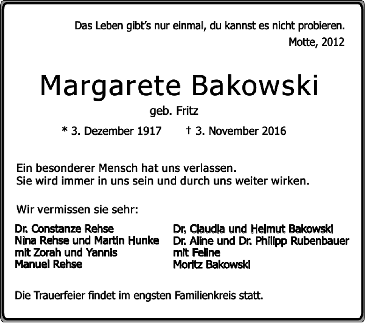 <p>Das Leben gibt’s nur einmal, du kannst es nicht probieren.<br />Motte, 2012</p><p>Margarete Bakowski<br />geb. Fritz</p><p>* 3. Dezember 1917</p><p>† 3. November 2016</p><p>Ein besonderer Mensch hat uns verlassen.<br />Sie wird immer in uns sein und durch uns weiter wirken.<br />Wir vermissen sie sehr:<br />Dr. Constanze Rehse<br />Nina Rehse und Martin Hunke<br />mit Zorah und Yannis<br />Manuel Rehse</p><p>Dr. Claudia und Helmut Bakowski<br />Dr. Aline und Dr. Philipp Rubenbauer<br />mit Feline<br />Moritz Bakowski</p><p>Die Trauerfeier findet im engsten Familienkreis statt.</p>