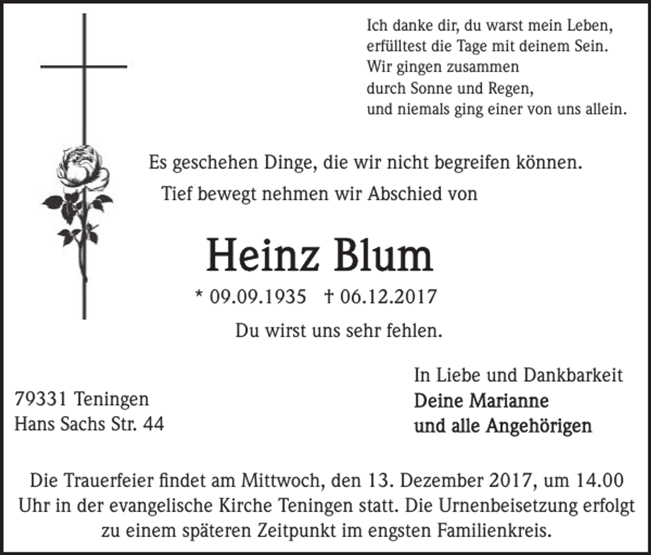 <p>I c h danke<br />d a n k e dir,<br />dir, du<br />d u warst<br />w arst mein<br />mei n Leben,<br />L e b e n,<br />Ich<br />erf üllt est die<br />di e Tage<br />Ta g e mit<br />mit deinem<br />d e i n e m Sein.<br />S ei n.<br />erfülltest<br />Wir<br />Wir gigingen<br />n g e n z zusammen<br />us a m m e n<br />durch<br />d ur c h SSonne<br />o n n e und<br />u n d Regen,<br />Rege n ,<br />u n d niemals<br />ni e m als giging<br />n g ei<br />n er vvon<br />o n uns<br />u ns all<br />ei n.<br />und<br />einer<br />allein.</p><p>Es<br />es c h e h e n Dinge,<br />Di n g e, di<br />e wir<br />wir nicht<br />ni c ht begreifen<br />b e gr eif e n können.<br />k ö nn e n.<br />Es ggeschehen<br />die<br />Ti<br />ef bbewegt<br />e w e gt nnehmen<br />e h m e n wir<br />wir Abschied<br />A bs c hi e d von<br />von<br />Tief</p><p>** 09.09.1935<br />0 9. 0 9. 1 9 3 5 †<br />† 06.12.2017<br />0 6. 1 2. 2 0 1 7<br />D u wirst<br />wirst uuns<br />ns ssehr<br />e hr f fehlen.<br />e hl e n .<br />Du<br />7 9 1 Teningen<br />79331<br />T e ni n g e n<br />Str. 444<br />HHans<br />a ns SSachs<br />a c hs Str.<br />4</p><p>I n Liebe<br />Li e b e und<br />u n d Dankbarkeit<br />D a n k b ar k eit<br />In</p><p>Di e TrTrauerfeier<br />Die<br />a u erf ei er ﬁﬁndet<br />n d et aam<br />m Mittwoch,<br />Mitt w o c h, den<br />d e n 13.<br />1 3. Dezember<br />D e ze m b er 2017,<br />2 0 1 7, um<br />u m 14.00<br />1 4.<br />U hr i in<br />n dder<br />er eevangelische<br />v a n g elis c h e Kirche<br />Kir c h e TTeningen<br />e ni n g e n ststatt.<br />att. Die<br />D i e Urnenbeisetzung<br />Ur n e n b eis et z u n g erfolgt<br />erf ol gt<br />Uhr<br />z u einem<br />ei n e m sspäteren<br />p ät er e n Zeitpunkt<br />Z eit p u n kt iim<br />m eengsten<br />n gst e n FFamilienkreis.<br />a mili e n kr eis.<br />zu</p>