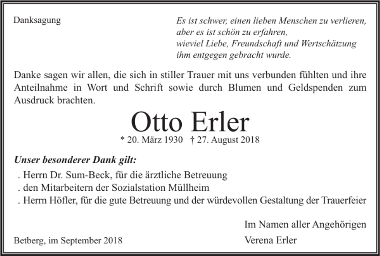 <p>Danksagung</p><p>Es ist schwer, einen lieben Menschen zu verlieren,<br />aber es ist schön zu erfahren,<br />wieviel Liebe, Freundschaft und Wertschätzung<br />ihm entgegen gebracht wurde.</p><p>Danke sagen wir allen, die sich in stiller Trauer mit uns verbunden fühlten und ihre<br />Anteilnahme in Wort und Schrift sowie durch Blumen und Geldspenden zum<br />Ausdruck brachten.</p><p>Otto Erler</p><p>* 20. März 1930 † 27. August 2018</p><p>Unser besonderer Dank gilt:<br />. Herrn Dr. Sum-Beck, für die ärztliche Betreuung<br />. den Mitarbeitern der Sozialstation Müllheim<br />. Herrn Höfler, für die gute Betreuung und der würdevollen Gestaltung der Trauerfeier</p><p>Betberg, im September 2018</p><p>Im Namen aller Angehörigen<br />Verena Erler</p>