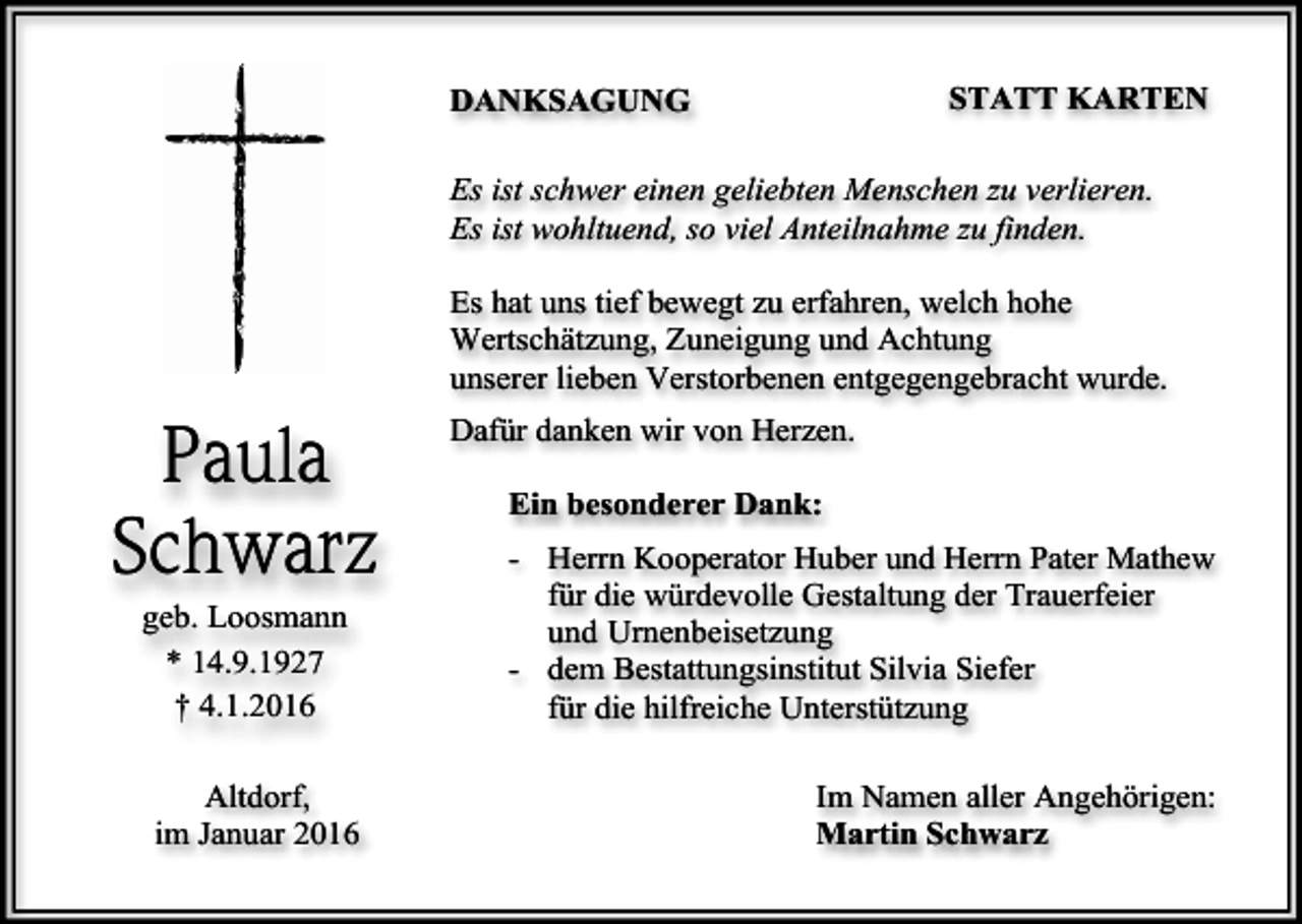 <p>STATT KARTEN</p><p>DANKSAGUNG</p><p>Es ist schwer einen geliebten Menschen zu verlieren.<br />Es ist wohltuend, so viel Anteilnahme zu finden.<br />Es hat uns tief bewegt zu erfahren, welch hohe<br />Wertschätzung, Zuneigung und Achtung<br />unserer lieben Verstorbenen entgegengebracht wurde.</p><p>Paula<br />Schwarz<br />geb. Loosmann<br />* 14.9.1927<br />† 4.1.2016<br />Altdorf,<br />im Januar 2016</p><p>Dafür danken wir von Herzen.<br />Ein besonderer Dank:<br />- Herrn Kooperator Huber und Herrn Pater Mathew<br />für die würdevolle Gestaltung der Trauerfeier<br />und Urnenbeisetzung<br />- dem Bestattungsinstitut Silvia Siefer<br />für die hilfreiche Unterstützung<br />Im Namen aller Angehörigen:<br />Martin Schwarz</p>