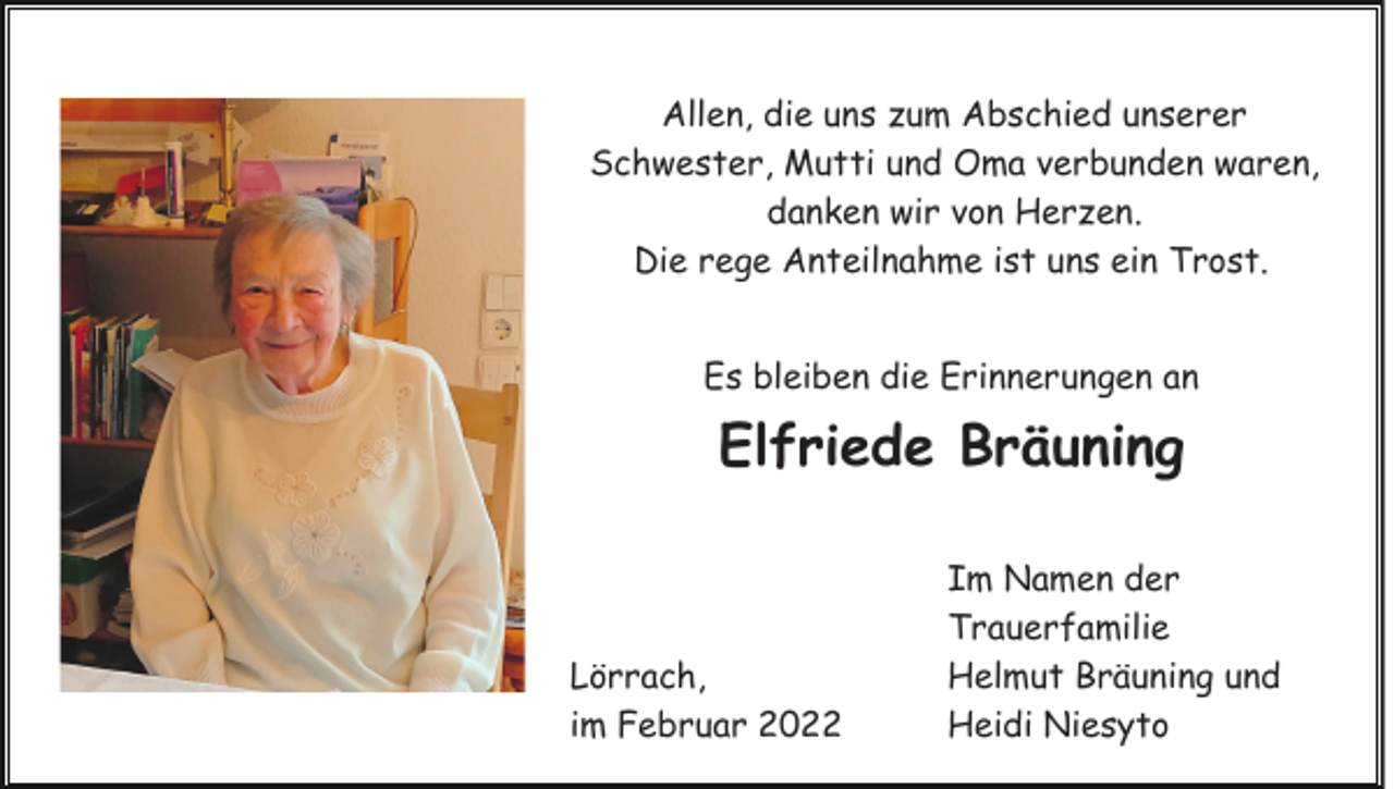 <p>Allen, die uns zum Abschied unserer<br />Schwester, Mutti und Oma verbunden waren,<br />danken wir von Herzen.<br />Die rege Anteilnahme ist uns ein Trost.<br />Es bleiben die Erinnerungen an</p><p>Elfriede Bräuning</p><p>Lörrach,<br />im Februar 2022</p><p>Im Namen der<br />Trauerfamilie<br />Helmut Bräuning und<br />Heidi Niesyto</p>