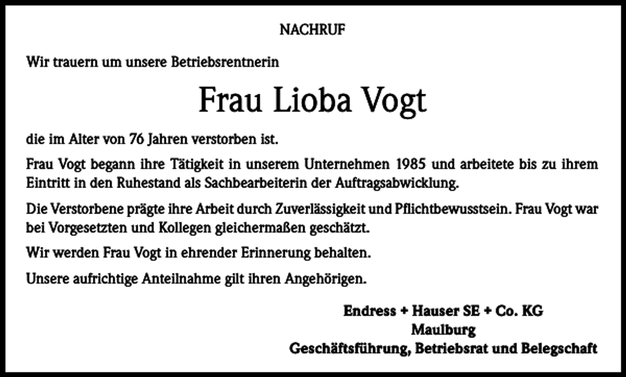 <p>NACHRUF<br />Wir trauern um unsere Betriebsrentnerin</p><p>Frau Lioba Vogt<br />die im Alter von 76 Jahren verstorben ist.<br />Frau Vogt begann ihre Tätigkeit in unserem Unternehmen 1985 und arbeitete bis zu ihrem<br />Eintritt in den Ruhestand als Sachbearbeiterin der Auftragsabwicklung.<br />Die Verstorbene prägte ihre Arbeit durch Zuverlässigkeit und Pflichtbewusstsein. Frau Vogt war<br />bei Vorgesetzten und Kollegen gleichermaßen geschätzt.<br />Wir werden Frau Vogt in ehrender Erinnerung behalten.<br />Unsere aufrichtige Anteilnahme gilt ihren Angehörigen.<br />Endress + Hauser SE + Co. KG<br />Maulburg<br />Geschäftsführung, Betriebsrat und Belegschaft</p>