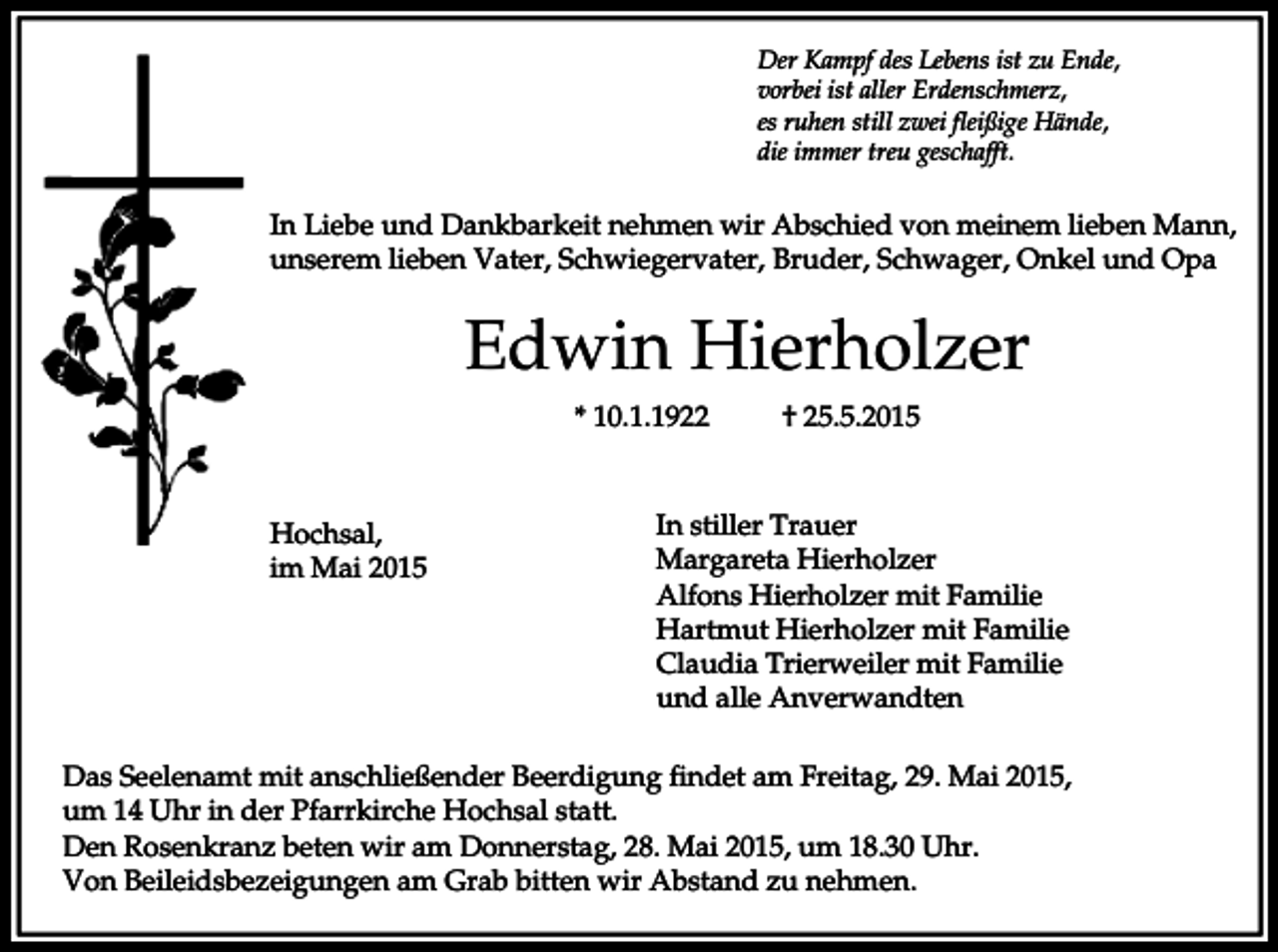 <p>Der Kampf des Lebens ist zu Ende,<br />vorbei ist aller Erdenschmerz,<br />es ruhen still zwei fleißige Hände,<br />die immer treu geschafft.</p><p>In Liebe und Dankbarkeit nehmen wir Abschied von meinem lieben Mann,<br />unserem lieben Vater, Schwiegervater, Bruder, Schwager, Onkel und Opa</p><p>Edwin Hierholzer<br />* 10.1.1922</p><p>Hochsal,<br />im Mai 2015</p><p>† 25.5.2015</p><p>In stiller Trauer<br />Margareta Hierholzer<br />Alfons Hierholzer mit Familie<br />Hartmut Hierholzer mit Familie<br />Claudia Trierweiler mit Familie<br />und alle Anverwandten</p><p>Das Seelenamt mit anschließender Beerdigung findet am Freitag, 29. Mai 2015,<br />um 14 Uhr in der Pfarrkirche Hochsal statt.<br />Den Rosenkranz beten wir am Donnerstag, 28. Mai 2015, um 18.30 Uhr.<br />Von Beileidsbezeigungen am Grab bitten wir Abstand zu nehmen.</p>