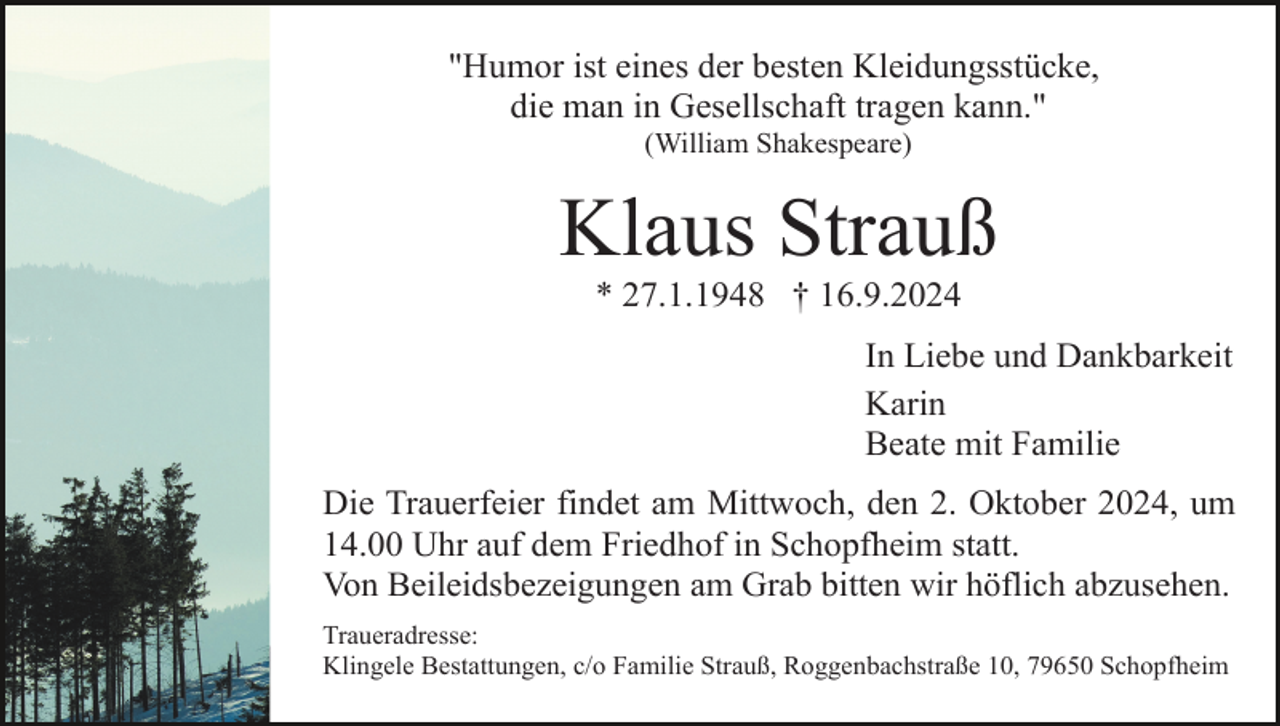 <p>"Humor ist eines der besten Kleidungsstücke,<br />die man in Gesellschaft tragen kann."<br />(William Shakespeare)</p><p>Klaus Strauß<br />* 27.1.1948 † 16.9.2024<br />In Liebe und Dankbarkeit<br />Karin<br />Beate mit Familie<br />Die Trauerfeier findet am Mittwoch, den 2. Oktober 2024, um<br />14.00 Uhr auf dem Friedhof in Schopfheim statt.<br />Von Beileidsbezeigungen am Grab bitten wir höflich abzusehen.<br />Traueradresse:<br />Klingele Bestattungen, c/o Familie Strauß, Roggenbachstraße 10, 79650 Schopfheim</p>