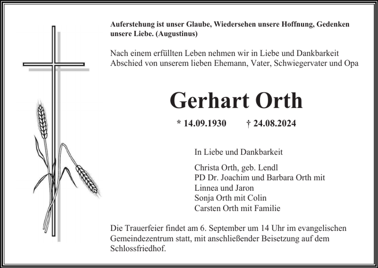 <p>Auferstehung ist unser Glaube, Wiedersehen unsere Hoffnung, Gedenken<br />unsere Liebe. (Augustinus)</p><p>Nach einem erfüllten Leben nehmen wir in Liebe und Dankbarkeit<br />Abschied von unserem lieben Ehemann, Vater, Schwiegervater und Opa</p><p>Gerhart Orth<br />* 14.09.1930</p><p>† 24.08.2024</p><p>In Liebe und Dankbarkeit<br />Christa Orth, geb. Lendl<br />PD Dr. Joachim und Barbara Orth mit<br />Linnea und Jaron<br />Sonja Orth mit Colin<br />Carsten Orth mit Familie<br />Die Trauerfeier findet am 6. September um 14 Uhr im evangelischen<br />Gemeindezentrum statt, mit anschließender Beisetzung auf dem<br />Schlossfriedhof.</p>