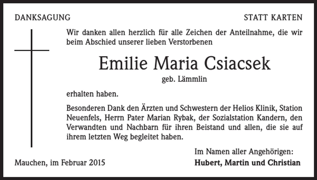 <p>DANKSAGUNG</p><p>STATT KARTEN</p><p>Wir danken allen herzlich für alle Zeichen der Anteilnahme, die wir<br />beim Abschied unserer lieben Verstorbenen</p><p>Emilie Maria Csiacsek<br />geb. Lämmlin</p><p>erhalten haben.<br />Besonderen Dank den Ärzten und Schwestern der Helios Klinik, Station<br />Neuenfels, Herrn Pater Marian Rybak, der Sozialstation Kandern, den<br />Verwandten und Nachbarn für ihren Beistand und allen, die sie auf<br />ihrem letzten Weg begleitet haben.</p><p>Mauchen, im Februar 2015</p><p>Im Namen aller Angehörigen:<br />Hubert, Martin und Christian</p>